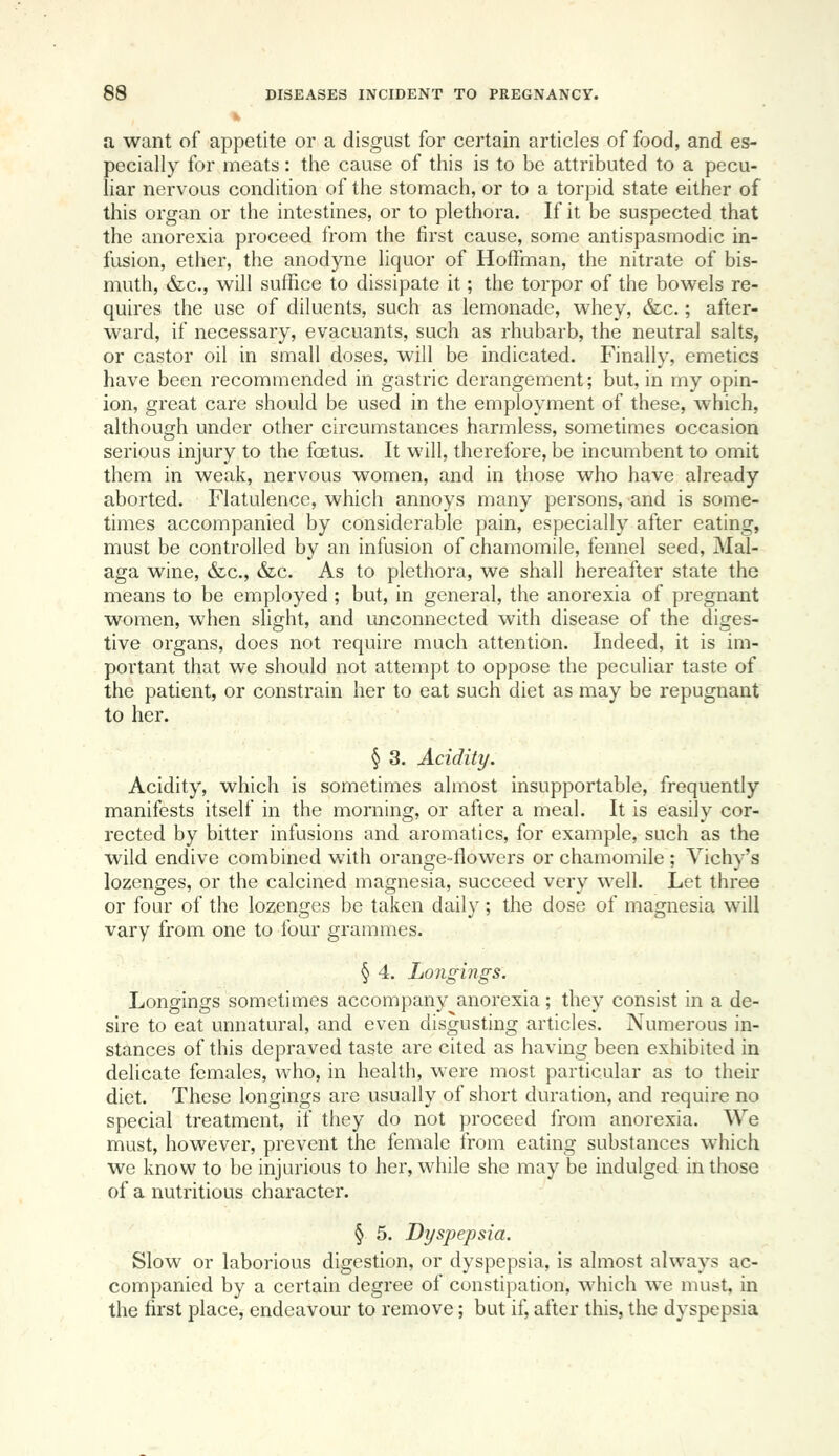 V a want of appetite or a disgust for certain articles of food, and es- pecially for meats: the cause of this is to be attributed to a pecu- liar nervous condition of the stomach, or to a torpid state either of this organ or the intestines, or to plethora. If it be suspected that the anorexia proceed from the first cause, some antispasmodic in- fusion, ether, the anodyne liquor of Hoffman, the nitrate of bis- muth, &c., will suffice to dissipate it; the torpor of the bowels re- quires the use of diluents, such as lemonade, whey, &c.; after- ward, if necessary, evacuants, such as rhubarb, the neutral salts, or castor oil in small doses, will be indicated. Finally, emetics have been i-ecommended in gastric derangement; but, in my opin- ion, great care should be used in the employment of these, which, although under other circumstances harmless, sometimes occasion serious injury to the foetus. It will, therefore, be incumbent to omit them in weak, nervous women, and in those who have already aborted. Flatulence, which annoys many persons, and is some- times accompanied by considerable pain, especially after eating, must be controlled by an infusion of chamomile, fennel seed, Mal- aga wine, &c., &c. As to plethora, we shall hereafter state the means to be employed ; but, in general, the anorexia of pregnant women, when slight, and unconnected with disease of the diges- tive organs, does not require much attention. Indeed, it is im- portant that we should not attempt to oppose the peculiar taste of the patient, or constrain her to eat such diet as may be repugnant to her. § 3. Acidity. Acidity, which is sometimes almost insupportable, frequently manifests itself in the morning, or after a meal. It is easily cor- rected by bitter infusions and aromatics, for example, such as the wild endive combined with orange-flowers or chamomile ; Vichy's lozenges, or the calcined magnesia, succeed very well. Let three or four of the lozenges be taken daily; the dose of magnesia will vary from one to four grammes. § 4. Longings. Longings sometimes accompany anorexia; they consist in a de- sire to eat unnatural, and even disgusting articles. Numerous in- stances of this depraved taste are cited as having been exhibited in delicate females, who, in health, were most particular as to their diet. These longings are usually of short duration, and require no special treatment, if they do not proceed from anorexia. We must, however, prevent the female from eating substances which we know to be injurious to her, while she may be indulged in those of a nutritious character. § 5. Dyspepsia. Slow or laborious digestion, or dyspepsia, is almost always ac- companied by a certain degree of constipation, which we must, in the first place, endeavour to remove; but if, after this, the dyspepsia