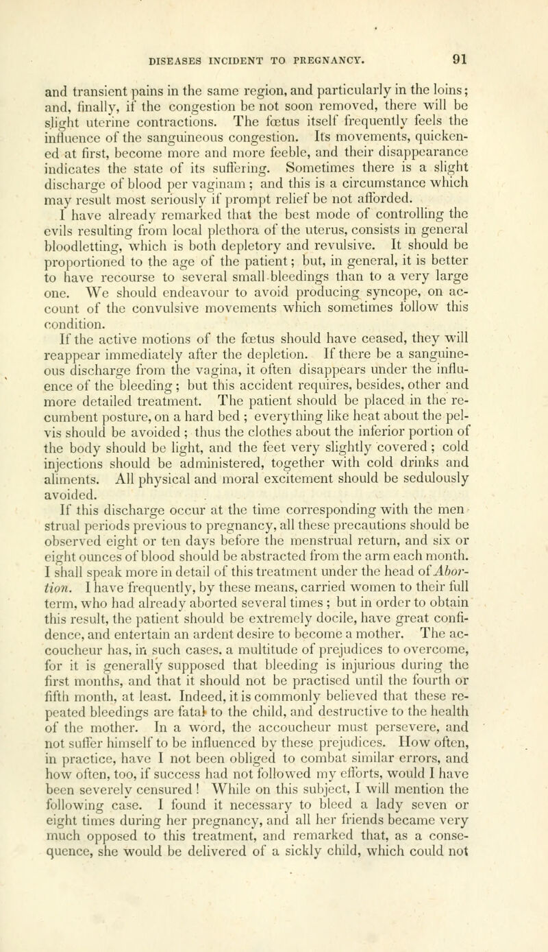 and transient pains in the same region, and particularly in the loins; and, linally, if the congestion be not soon removed, there will be slight uterine contractions. The foetus itself frequently feels the influence of the sanguineous congestion. Its movements, quicken- ed at first, become more and more feeble, and their disappearance indicates the state of its suffering. Sometimes there is a slight discharge of blood per vaginam ; and this is a circumstance which may result most seriously if prompt relief be not afforded. I have already remarked that the best mode of controlling the evils resulting from local plethora of the uterus, consists in general bloodletting, which is both depletory and revulsive. It should be proportioned to the age of the patient; but, in general, it is better to have recourse to several small bleedings than to a very large one. We should endeavour to avoid producing syncope, on ac- count of the convulsive movements which sometimes follow this condition. If the active motions of the foetus should have ceased, they will reappear immediately after the depletion. If there be a sanguine- ous discharge from the vagina, it often disappears under the influ- ence of the bleeding; but this accident requires, besides, other and more detailed treatment. The patient should be placed in the re- cumbent posture, on a hard bed ; everything like heat about the pel- vis should be avoided ; thus the clothes about the inferior portion of the body should be light, and the feet very slightly covered ; cold injections should be administered, together with cold drinks and aliments. All physical and moral excitement should be sedulously avoided. If this discharge occur at the time corresponding with the men strual periods previous to pregnancy, all these precautions should be observed eight or ten days before the menstrual return, and six or eight ounces of blood should be abstracted from the arm each month. I shall speak more in detail of this treatment under the head o^Abo?-- tion. I have frequently, by these means, carried women to their full term, who had already aborted several times ; but in order to obtain this result, the patient should be extremely docile, have great confi- dence, and entertain an ardent desire to become a mother. The ac- coucheur has, in such cases, a multitude of prejudices to overcome, for it is generally supposed that bleeding is injurious during the first months, and that it should not be practised until the fourth or fifth month, at least. Indeed, it is commonly believed that these re- peated bleedings are fatat to the child, and destructive to the health of the mother. In a word, the accoucheur must persevere, and not suffer himself to be influenced by these prejudices. How often, in practice, have I not been obliged to combat similar errors, and how often, too, if success had not followed my cflbrts, would I have been severely censured ! While on this subject, I will mention the following case. I found it necessary to bleed a lady seven or eight times during her pregnancy, and all her friends became very much opposed to this treatment, and remarked that, as a conse- quence, she would be delivered of a sickly child, which could not