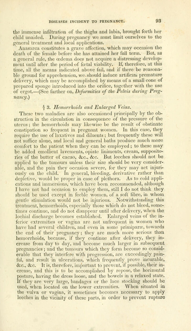 the immense infiltration of the thighs and labia, brought forth her child unaided. During pregnancy wc must limit ourselves to the general treatment and local ajipiications. ' Anasarca constitutes a grave atiection, which may occasion the death of the female before she has attained her full term. But, as a general rule, the oedema does not acquire a distressing develop- ment until after the period of foetal viability. If, therefore, at this time, all the means indicated above fail, and if there be reasona- ble ground for apprehension, we. should induce artificial premature delivery, which may be accomplished by means of a small cone of prepared sponge introduced into the orifice, together with the use of ergot.—(See farther on, Deformities of the Pelvis during Preg- nancy.) § 3. Hemorrhoids and Enlarged Veins. These two maladies are also occasioned principally by the ob- struction in the circulation in consequence of the pressure of the uterus; the hemorrhoids may likewise be the result of obstinate constipation so frequent in pregnant women. In this case, they require the use of laxatives and diluents; but frequently these will not sufiice alone, and local and general baths produce much more comfort to the patient when they can be employed; to these may be added emollient lavements, opiate liniments, cream, supposito- ries of the butter of cacao, &c., &c. But leeches should not be applied to the tumours unless their size should be very consider- able, and the pain they occasion severe, for they may act injuri- ously on the child. In general, bleeding, derivative rather than depletive, would be proper in case of plethora. As to cold appli- cations and immersions, which have been recommended, although I have not had occasion to employ them, still I do not think they should be used except in feeble women, of a soft fibre, in whom gentle stimulation would not be injurious. Notwithstanding this treatment, hemorrhoids, especially those which do not bleed, some- times continue, and do not disappear until after delivery, when the lochial discharge becomes established. Enlarged veins of the in- ferior extremities or vagina are not unfrequent in women who have had several children, and even in some primipara?, towards the end of their pregnancy; they are much more serious than hemorrhoids, because, if they continue after delivery, they in- crease from day to day, and become much larger in subsequent pregnancies; and the tumours which they form become so consid- erable that they interfere with progression, are exceedingly pain- ful, and result in ulcerations, which frequently prove incurable, &c., &c. It is, therefore, important to prevent, if possible, their in- crease, and this is to be accomplished by repose, the horizontal posture, having the dress loose, and the bowels in a relaxed state. If they are very large, bandages or the lace stocking should be used, when located on the lower extremities. When situated in the vulva or vagina, it sometimes becomes necessary to apply leeches in the vicinity of these parts, m order to prevent rupture
