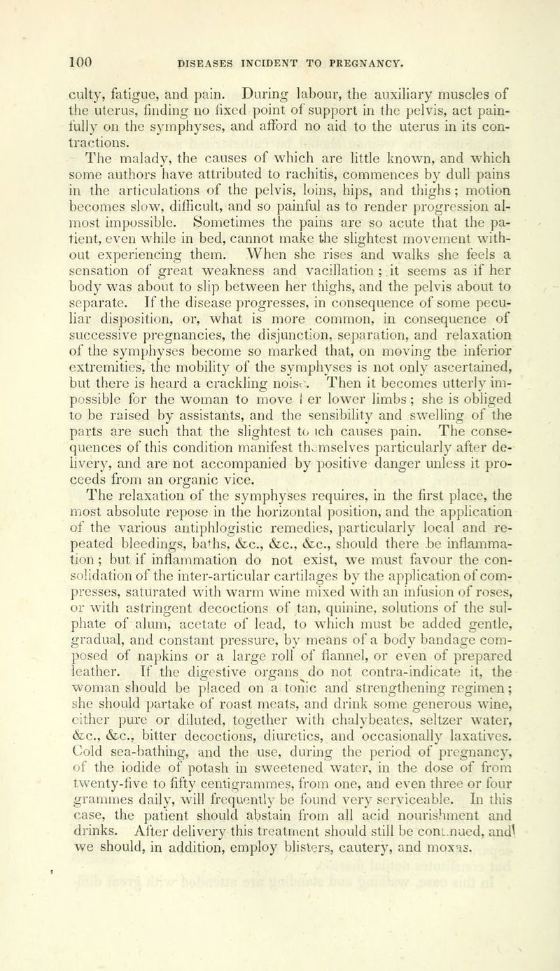 culty, fatigue, and pain. During labour, the auxiliary muscles of the uterus, finding no fixed point of support in the pelvis, act pain- fully on the symphyses, and afford no aid to the uterus in its con- tractions. The malady, the causes of which are little known, and which some authors have attributed to rachitis, commences by dull pains in the articulations of the pelvis, loins, hips, and thighs; motion becomes slow, difficult, and so painful as to render progression al- most impossible. Sometimes the pains are so acute that the pa- tient, even while in bed, cannot make the slightest movement with- out experiencing them. When she rises and walks she feels a sensation of great weakness and vacillation ; it seems as if her body was about to slip between her thighs, and the pelvis about to separate. If the disease progresses, in consequence of some pecu- liar disposition, or, what is more common, in consequence of successive pregnancies, the disjunction, separation, and relaxation of the symphyses become so marked that, on moving the inferior extremities, the mobility of the symphyses is not only ascertained, but there is heard a crackling noisr\ Then it becomes utterly im- possible for the woman to move I er lower limbs; she is obliged to be raised by assistants, and the sensibility and swelling of the parts are such that the slightest to ich causes pain. The conse- quences of this condition manifest thc;mselves particularly after de- livery, and are not accompanied by positive danger unless it pro- ceeds from an organic vice. The relaxation of the symphyses requires, in the first place, the most absolute repose in the horizontal position, and the application of the various antiphlogistic remedies, particularly local and re- peated bleedings, baths, &c., &c., &c., should there .be inflamma- tion ; but if inflammation do not exist, we must favour the con- solidation of the inter-articular cartilages by the application of com- presses, saturated with warm wine mixed with an infusion of roses, or with astringent decoctions of tan, quinine, solutions of the sul- phate of alum, acetate of lead, to which must be added gentle, gradual, and constant pressure, by means of a body bandage com- posed of napkins or a large roll of flannel, or even of prepared leather. If the digestive organs do not contra-indicate it, the woman should be placed on a tonic and strengthening regimen; she should partake of roast meats, and drink some generous wine, either pure or diluted, together with chalybeates, seltzer water, &c., &.C., bitter decoctions, diuretics, and occasionally laxatives. Cold sea-bathing, and the use, during the period of pregnancy, of the iodide of potash in sweetened water, in the dose of from twenty-five to fifty centigrammes, from one, and even three or four grammes daily, will frequently be found very serviceable. In this case, the patient should abstain from all acid nourishment and drinks. After delivery this treatment should still be coni.nued, and^ we should, in addition, employ blisters, cautery, and mox^s.