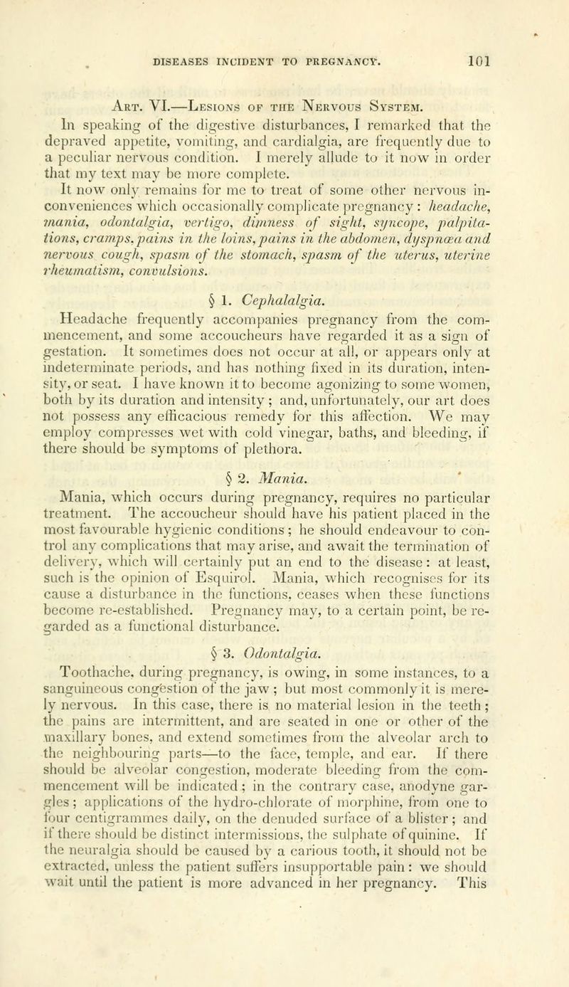 Art. VI.—Lesions of the Nervous System. In speaking of the digestive disturbances, I remarked that the depraved appetite, vomiting, and cardialgia, are frequently due to a pccuhar nervous condition. I merely allude to it now^ in order that my text may be more complete. It now onl}' remains for me to treat of some other nervous in- conveniences which occasionally complicate pregnancy : headache, mania, odontalgia, vertigo, dimness of sight, syncope, 'palpita- tions, cramps, pains in the loins,pains in the abdomen, dijspnaea and nervous cough, spasm of the stomach, spasm of the uterus, uterine rheumatism, convulsions. § 1. Cephalalgia. Headache frequently accompanies pregnancy from the com- mencement, and some accoucheurs have regarded it as a sign of gestation. It sometimes does not occur at all, or appears only at indeterminate periods, and has nothing fixed in its duration, inten- sity, or seat. I have known it to become agonizing to some women, both by its duration and intensity ; and, unfortunately, our art does not possess any efficacious remedy for this affection. We may employ compresses wet with cold vinegar, baths, and bleeding, if there should be symptoms of plethora. § 2. Mania. Mania, which occurs during pregnancy, requires no particular treatment. The accoucheur should have his patient placed in the most favourable hygienic conditions ; he should endeavour to con- trol any complications that may arise, and await the termination of delivery, which will certainly put an end to the disease: at least, such is the opinion of Esquirol. Mania, which recognises for its cause a disturbance in the functions, ceases when these functions become re-established. Pregnancy may, to a certain point, be re- garded as a functional disturbance. § 3. Odontalgia. Toothache, during pregnancy, is owing, in some instances, to a sanguineous congestion of the jaw ; but most commonly it is mere- ly nervous. In this case, there is no material lesion in the teeth; the pains are intermittent, and are seated in one or other of the maxillary bones, and extend sometimes from the alveolar arch to the neighbouring parts—to the face, temple, and ear. If there should be alveolar congestion, moderate bleeding from the com- mencement will be indicated ; in the contrary case, anodyne gar- gles ; applications of the hydro-chlorate of morj)hine, from one to four centigrammes daily, on the denuded surface of a blister; and if there should be distinct intermissions, the sulphate of quinine. If the neuralgia should be caused by a carious tooth, it should not be extracted, unless the patient suffers insupportable pain: we should wait until the patient is more advanced in her pregnancy. This