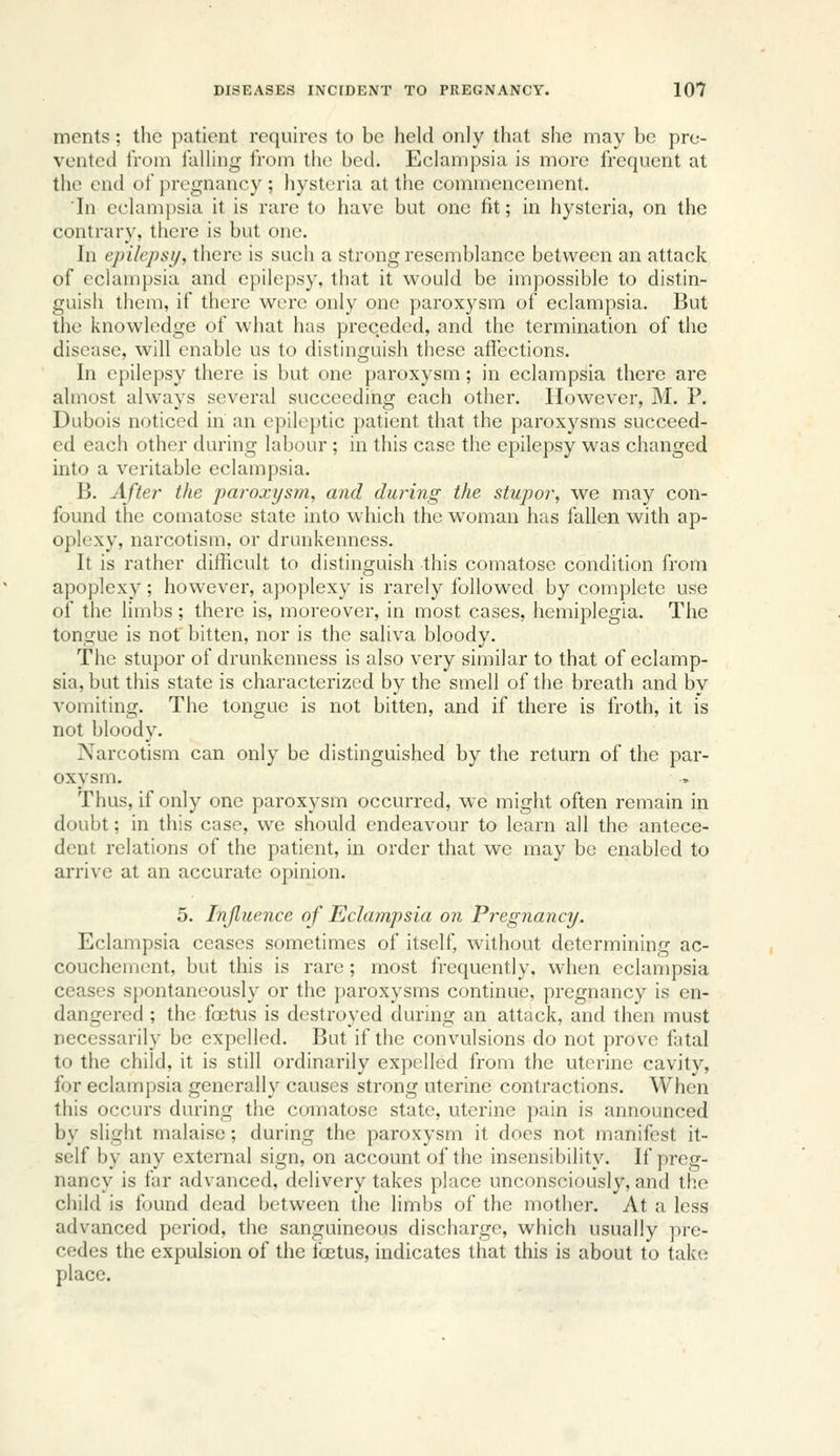 ments; the patient requires to be held only that she may bo pre- vented Ironi falling from the bed. Eclampsia is more frequent at the end of pregnancy ; hysteria at the commencement. 'In eclampsia it is rare to have but one fit; in hysteria, on the contrary, there is but one. In epilepsy, there is such a strong resemblance between an attack of cciamjjsia and epilepsy, that it would be impossible to distin- guish them, if there were only one paroxysm of eclampsia. But the knowledge of what has preceded, and the termination of the disease, will enable us to distinguish these affections. In epilepsy there is but one paroxysm; in eclampsia there are almost always several succeeding each other. However, M. P. Dubois noticed in an epileptic patient that the paroxysms succeed- ed each other during labour ; in this case the epilepsy was changed into a veritable eclampsia. B. After the paroxysm, and during the stupor, we may con- found the comatose state into which the woman has fallen with ap- oplexy, narcotism, or drunkenness. It is rather difficult to distinguish this comatose condition from apoplexy; however, apoplexy is rarely followed by complete use of the limbs; there is, moreover, in most cases, hemiplegia. The tongue is not bitten, nor is the saliva bloody. The stupor of drunkenness is also very similar to that of eclamp- sia, but this state is characterized by the smell of the breath and by vomiting. The tongue is not bitten, and if there is froth, it is not bloody. Narcotism can only be distinguished by the return of the par- oxysm. Thus, if only one paroxysm occurred, we might often remain in doubt; in this case, we should endeavour to learn all the antece- dent relations of the patient, in order that we may be enabled to arrive at an accurate opinion. 5. Injluence of Eclampsia on Pregnancy. Eclampsia ceases sometimes of itself, without determining ac- couchement, but this is rare; most frequently, when eclampsia ceases spontaneously or the paroxysms continue, pregnancy is en- dangered ; the foefus is destroyed during an attack, and then must necessarily be expelled. But if the convulsions do not prove fatal to the child, it is still ordinarily expelled from the uterine cavity, for eclampsia generally causes strong uterine contractions. When this occurs during the comatose state, uterine pain is announced by slight malaise; during the paroxysm it does not manifest it- self by any external sign, on account of the insensibility. If preg- nancy is far advanced, delivery takes place unconsciously, and the child is found dead between the limbs of the mother. At a less advanced period, the sanguineous discharge, which usually pre- cedes the expulsion of the ibctus, indicates that this is about to take place.