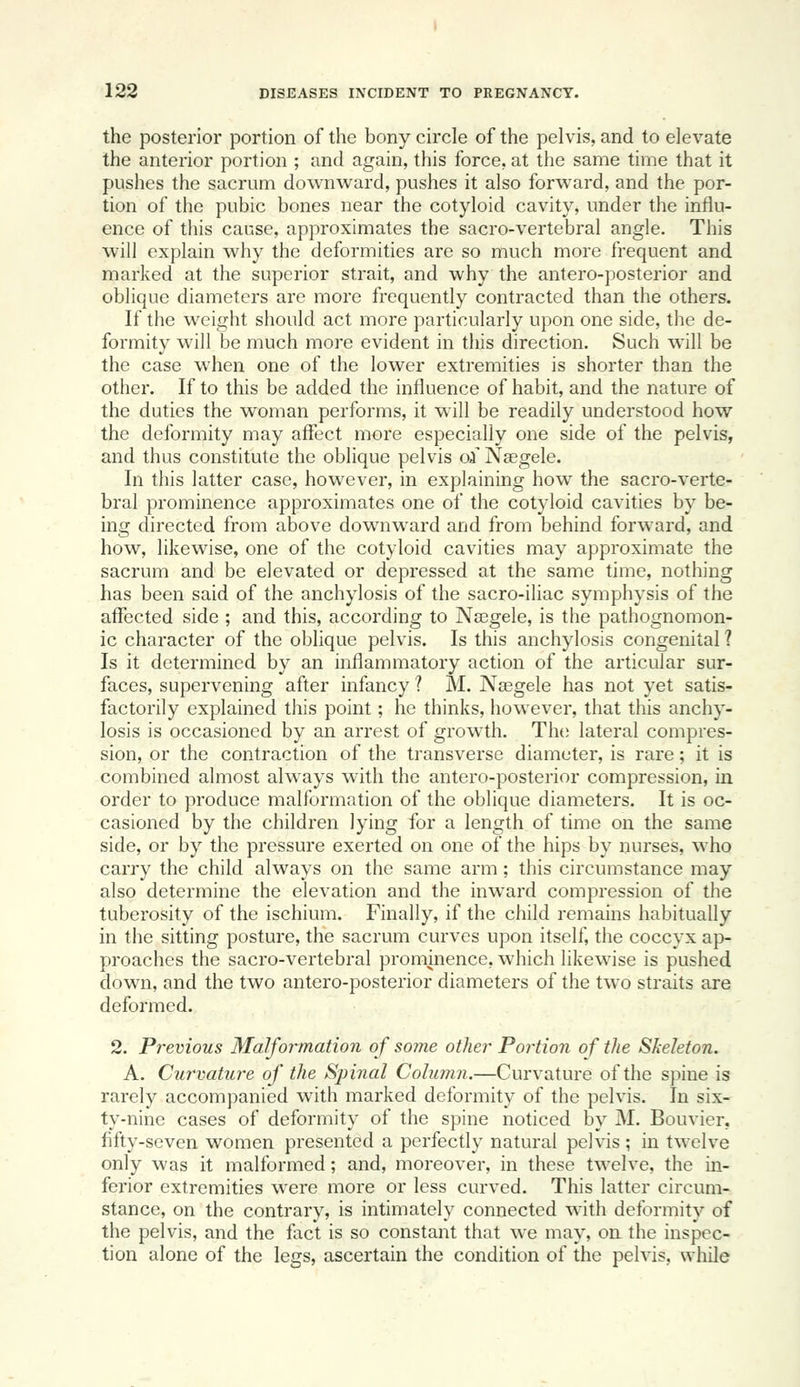 the posterior portion of the bony circle of the pelvis, and to elevate the anterior portion ; and again, this force, at the same time that it pushes the sacrum downward, pushes it also forward, and the por- tion of the pubic bones near the cotyloid cavity, under the influ- ence of this cause, approximates the sacro-vertebral angle. This will explain why the deformities are so much more frequent and marked at the superior strait, and why the antero-posterior and oblique diameters are more frequently contracted than the others. If the weight should act more particularly upon one side, the de- formity will be much more evident in this direction. Such will be the case when one of the lower extremities is shorter than the other. If to this be added the influence of habit, and the nature of the duties the woman performs, it will be readily understood how the deformity may affect more especially one side of the pelvis, and thus constitute the oblique pelvis oi Ngegele. In this latter case, however, in explaining how the sacro-verte- bral prominence approximates one of the cotyloid cavities by be- ing directed from above downward and from behind forward, and how, likewise, one of the cotyloid cavities may approximate the sacrum and be elevated or depressed at the same time, nothing has been said of the anchylosis of the sacro-iliac symphysis of the affected side ; and this, according to NsBgele, is the pathognomon- ic character of the oblique pelvis. Is this anchylosis congenital ? Is it determined by an inflammatory action of the articular sur- faces, supervening after infancy 1 M. Nsegele has not yet satis- factorily explained this point; he thinks, however, that this anchy- losis is occasioned by an arrest of growth. TIk; lateral compres- sion, or the contraction of the transverse diameter, is rare; it is combined almost always with the antero-posterior compression, in order to produce malformation of the oblique diameters. It is oc- casioned by the children lying for a length of time on the same side, or by the pressure exerted on one of the hips by nurses, who carry the child always on the same arm; this circumstance may also determine the elevation and the inward compression of the tuberosity of the ischium. Finally, if the child remains habitually in the sitting posture, the sacrum curves upon itself, the coccyx ap- proaches the sacro-vertebral prominence, which likewise is pushed down, and the two antero-posterior diameters of the two straits are deformed. 2. Previous Malformation of some other Portion of the Skeleton. A. Cur'vature of the Spinal Cohmm.—Curvature of the spine is rarely accompanied with marked deformity of the pelvis. In six- ty-nine cases of deformity of the spine noticed by M. Bouvier, fifty-seven women presented a perfectly natural pelvis ; in twelve only was it malformed; and, moreover, in these twelve, the in- ferior extremities were more or less curved. This latter circum- stance, on the contrary, is intimately connected with deformity of the pelvis, and the fact is so constant that we may, on the inspec- tion alone of the legs, ascertain the condition of the pelvis, while