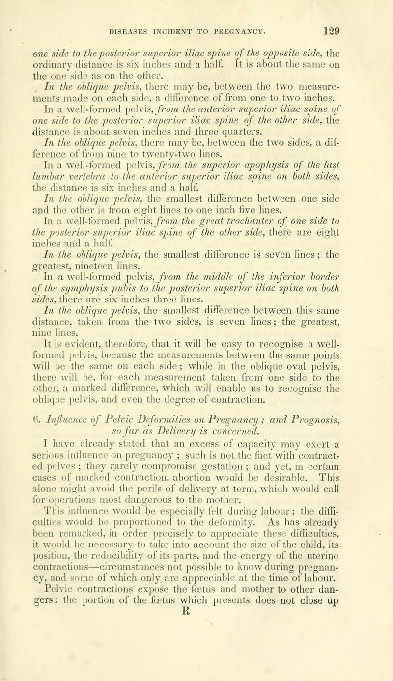 one side to the posterior superior iliac spine of the opposite side, the ordinary distance is six inches and a half. It is about the same on the one side as on the other. In the oblique pelvis, there may be, between the two measure- ments made on each side, a difference of from one to two inches. In a well-formed pelvis,/rom the anterior superior iliac spine of one side to the posterior superior iliac spine of the other side, the distance is about seven inches and three quarters. Li the oblique pelvis, there may be, between the two sides, a dif- ference of from nine to twenty-two lines. In a well-formed pelvis, from the superior apophysis of the last lumbar vertebra to the anterior superior iliac spine on both sides, the distance is six inches and a half In the oblique pelvis, the smallest difference between one side and the other is from eight lines to one inch five lines. In a well-formed pelvis, fro/;« the great trochanter of one side to the posterior superior iliac spine of the other side, there are eight inches and a half. In the oblique pelvis, the smallest difference is seven lines; the greatest, nineteen lines. In a well-formed pelvis, from the middle of the inferior border of the symphysis piibis to the posterior superior iliac spine on both sides, there are six inches three lines. I?i the oblique pelvis, the smallest difference between this same distance, taken from the two sides, is seven lines; the greatest, nine lines. It is evident, therefore, that it will be easy to recognise a well- formed pelvis, because the measurements between the same points will be the same on each side; while in the oblique oval pelvis, there will be, for each measurement taken from' one side to the other, a marked difference, which will enable us to recognise the obhque pelvis, and even the degree of contraction. 6. Influence of Pelvic Deformities on Pregnancy; and Prognosis, so far as Delivery is conceriied. I have already stated that an excess of capacity may exert a serious influence on pregnancy ; such is not the fact with contract- ed pelves ; they rarely compromise gestation ; and yet, in certain cases of marked contraction, abortion would be desirable. This alone might avoid the perils of delivery at term, which would call for operations most dangerous to the mother. This influence would be especially felt during labour; the diffi- culties would be proportioned to the deformity. As has already been remarked, in order precisely to appreciate these difficulties, it would be necessary to take into account the size of the child, its position, the reducibility of its parts, and the energy of the uterine contractions—circumstances not possible to know during pregnan- cy, and some of which only are appreciable at the time of labour. Pelvic contractions expose the foetus and mother to other dan- gers: the portion of the foetus which presents does not close up R