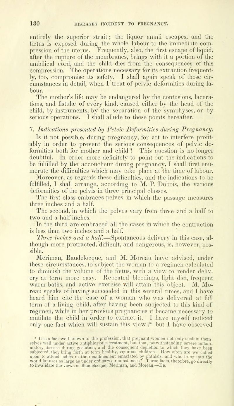 entirely the superior strait; the liquor amnii escapes, and the foetus is exposed during the whole labour to the immedi ite com- pression of the uterus. Frequently, also, the first escape of liquid, after the rupture of the membranes, brings with it a portion of the umbilical cord, and the child dies from the consequences of this compression. The operations necessary for its extraction frequent- ly, too, compromise its safety. I shall again speak of these cir- cumstances in detail, when I treat of pelvic deformities during la- bour. The mother's life may be endangered by the contusions, lacera- tions, and fistula? of every kind, caused either by the head of the child, by instruments, by the separation of the symphyses, or by serious operations. I shall allude to these points hereafter. 7. Indications presented by Pelvic Deformities during Pregnancy. Is it not possible, during pregnancy, for art to interfere profit- ably in order to prevent the serious consequences of pelvic de- formities both for mother and child ? This question is no longer doubtful. In order more definitely to point out the indications to be fulfilled by the accoucheur during pregnancy, I shall first enu- merate the difficulties which may take place at the time of labour. Moreover, as regards these difficulties, and the indications to be fulfilled, I shall arrange, according to M. P. Dubois, the various deformities of the pelvis in three principal classes. The first class embraces pelves in which the passage measures three inches and a half The second, in which the pelves vary from three and a half to two and a half inches. In the third are embraced all the cases in which the contraction is less than two inches and a half Three inches and a half.—Spontaneous delivery in this case, al- though more protracted, difficult, and dangerous, is, however, pos- sible. Meriman, Baudelocque, and M. Moreau have advised, under these circumstances, to subject the woman to a regimen calculated to diminish the volume of the fa3tus, with a view to render deliv- ery at term more easy. Repeated bleedings, light diet, frequent warm baths, and active exercise will attain this object. M. Mo- reau speaks of having succeeded in this several times, and I have heard him cite the case of a woman who was delivered at full term of a living child, after having been subjected to this kind of regimen, while in her previous pregnancies it became necessary to mutilate the child in order to extract it. I have myself noticed only one fact which will sustain this view ;* but I have observed * It is a fact well known to the profession, that pregnant women not only sustain them selves well under active antiphlogistic treatment, but that, notwithstanding severe inflam- matory disease during gestation, and the consequent depletion to which they have been subjected, Ihey bring forth at term healthy, vigorous children. How often are we called upon to attend ladies in their confinement emaciated by phthisis, and who bring into the world foetuses as large as under ordinary circumstances? These facts, therefore, go directly to invalidate the views of Baudelocque, Meriman, and Moreau.—Ed.