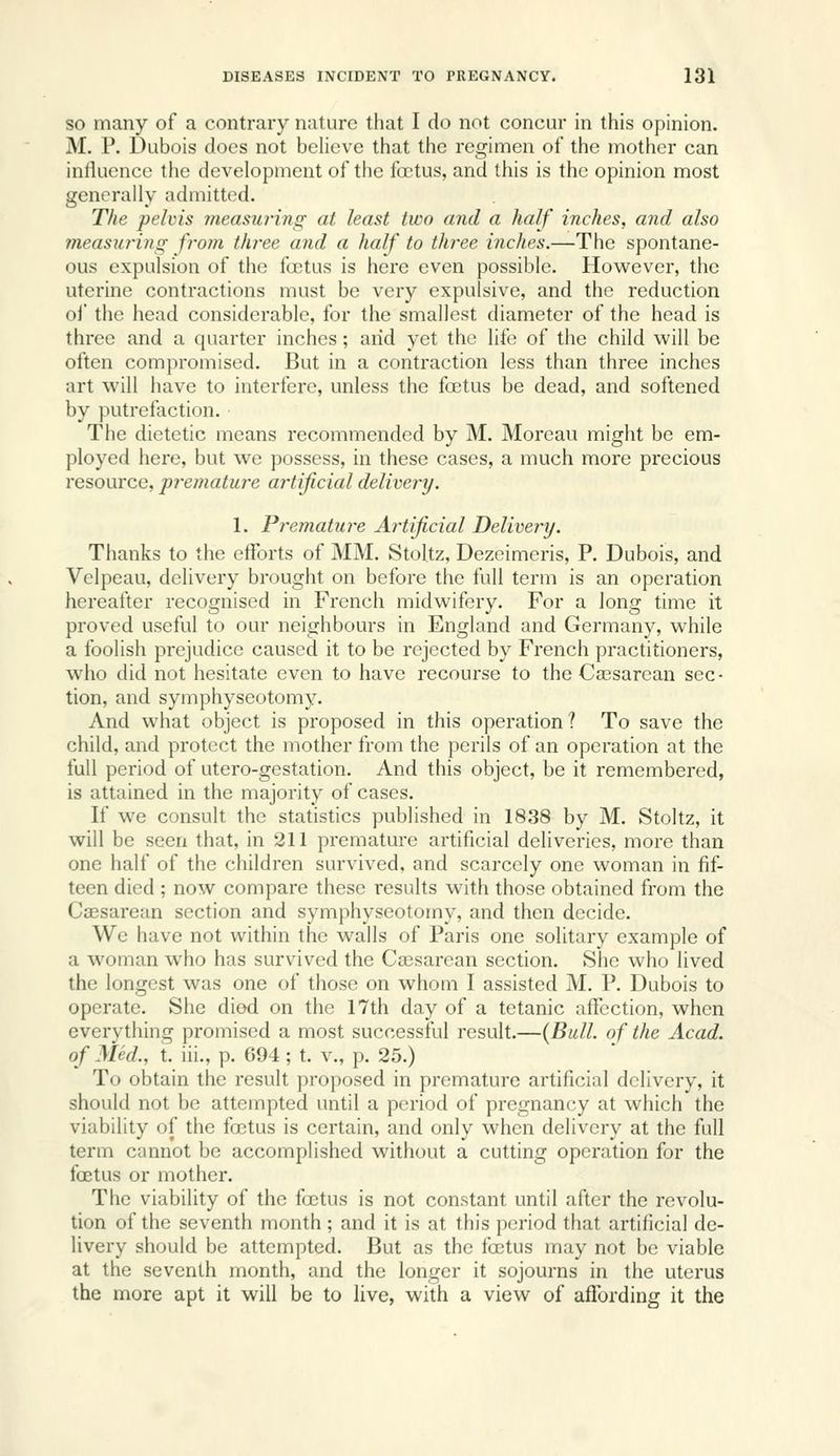 SO many of a contrary nature tliat I do not concur in this opinion. M. P. Dubois does not believe that the regimen of the mother can influence the development of the ftrtus, and this is the opinion most generally admitted. The pelvis measuring at least two and a half inches, and also measurins: from three and a half to three inches.—The spontane- ous expulsion of the fa;tus is here even possible. However, the uterine contractions must be very expulsive, and the reduction oi' the head considerable, for the smallest diameter of the head is three and a quarter inches; arid yet the life of the child will be often compromised. But in a contraction less than three inches art will have to interfere, unless the foetus be dead, and softened by putrefaction. The dietetic means recommended by M. Moreau might be em- ployed here, but we possess, in these cases, a much more precious resource, premature artificial delivery. 1. Premature Artificial Delivery. Thanks to the efforts of MM. Stol.tz, Dezeimcris, P. Dubois, and Velpeau, delivery brought on before the full term is an operation hereafter recognised in French midwifery. For a long time it proved useful to our neighbours in England and Germany, while a foolish prejudice caused it to be rejected by French practitioners, who did not hesitate even to have recourse to the Caesarean sec- tion, and symphyseotomy. And what object is proposed in this operation? To save the child, and protect the mother from the perils of an operation at the full period of utero-gestation. And this object, be it remembered, is attained in the majority of cases. If we consult the statistics published in 1838 by M. Stoltz, it will be seen that, in 211 premature artificial deliveries, more than one half of the children survived, and scarcely one woman in fif- teen died ; now compare these results with those obtained from the Caesarean section and symphyseotomy, and then decide. We have not within the walls of Paris one solitary example of a woman who has survived the Cajsarean section. She who lived the longest was one of those on whom I assisted M. P. Dubois to operate. She died on the 17th day of a tetanic affection, when everything promised a most successful result.—{Bull, of the Acad, of Med., t. iii., p. 694 ; t. v., p. 25.) To obtain the result proposed in premature artificial delivery, it should not be attempted until a period of pregnancy at which the viability of the foetus is certain, and only when delivery at the full term cannot be accomplished without a cutting operation for the foetus or mother. The viability of the fojtus is not constant until after the revolu- tion of the seventh month ; and it is at this period that artificial de- livery should be attempted. But as the foetus may not be viable at the seventh month, and the longer it sojourns in the uterus the more apt it will be to live, with a view of affording it the