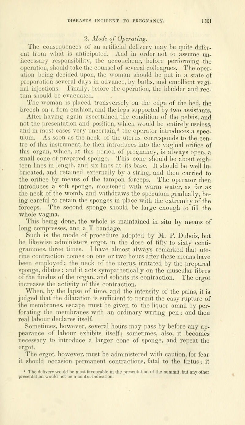2. Mode of Operating. The consequences of an artilicial delivery may be quite difler- ent from what is anticipated. And in order not to assume un- necessary rcsponsibiUty, tljc accoucheur, before performing the operation, should take the counsel of several colleagues. The oper- ation being decided upon, the woman should be put in a state of preparation several days in advance, by baths, and emollient vagi- nal injections. Finally, before the operation, the bladder and rec- tum should be evacuated. The woman is placed transversely on the edge of the bed, the breech on a firm cushion, and the legs supported by two assistants. After having again ascertained the condition of the pelvis, and not the presentation and position, which would be entirely useless, and in most cases very uncertain,* the operator introduces a spec- ulum. As soon as the neck of the uterus corresponds to the cen- tre of this instrument, he then introduces into the vaginal orifice of this organ, which, at this period of pregnancy, is always open, a small cone of prepared sponge. This cone should be about eigh- teen lines in length, and six lines at its base. It should be well lu- bricated, and retained externally by a string, and then carried to the orifice by means of the tampon forceps. The operator then introduces a soft sponge, moistened with warm water, as far as the neck of the womb, and withdraws the speculum gradually, be- ing careful to retain the sponges in place v/ith the extremity of the forceps. The second sponge should be large enough to fill the whole vagina. This being done, the whole is maintained in situ by means of long compresses, and a T bandage. Such is the mode of procedure adopted by M. P. Dubois, but he likewise administers ergot, in the dose of fifty to sixty centi- grammes, three times. I have almost always remarked that ute- rine contraction comes on one or two hours after these means have been employed; the neck of the uterus, irritated by the prepared sponge, dilates; and it acts sympathetically on the muscular fibres of the fundus of the organ, and solicits its contraction. The ergot increases the activity of this contraction. When, by the lapse of time, and the intensity of the pains, it is judged that the dilatation is suflRicient to permit the easy rupture of the membranes, escape must be given to the liquor amnii by per- forating the membranes with an ordinary writing pen; and then real labour declares itself Sometimes, however, several hours may pass by before any ap- pearance of labour exhibits itself; sometimes, also, it becomes necessary to introduce a larger cone of sponge, and repeat the ergot. The ergot, however, must be administered with caution, for fear it should occasion permanent contractions, fatal to the foetus; it * The delivery would be most favourable in the presentation of the summit, but any other presentation would not be a contra-indication.