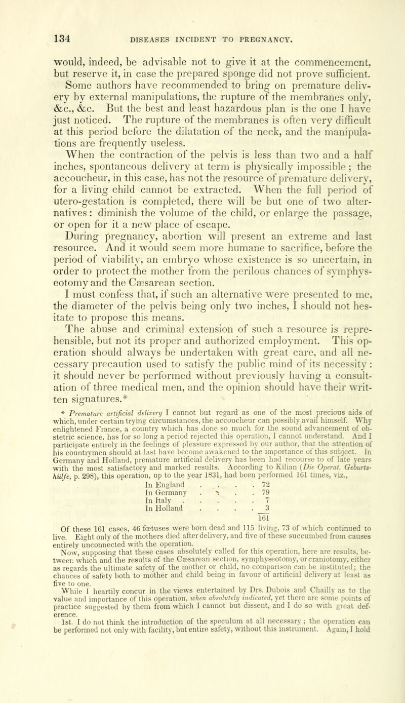 would, indeed, be advisable not to give it at the commencement, but reserve it, in case the prepared sponge did not prove sufficient. Some authors have recommended to bring on premature deHv- ery by external manipulations, the rupture of the membranes only, &c., &c. But the best and least hazardous plan is the one I have just noticed. The rupture of the membranes is often very difficult at this period before the dilatation of the neck, and the manipula- tions are frequently useless. When the contraction of the pelvis is less than two and a half inches, spontaneous delivery at term is physically impossible ; the accoucheur, in this case, has not the resource of premature delivery, for a living child cannot be extracted. When the full period of utero-gestation is completed, there will be but one of two alter- natives : diminish the volume of the child, or enlarge the passage, or open for it a new place of escape. During pregnancy, abortion will present an extreme and last resource. And it would seem more humane to sacrifice, before the period of viability, an embryo whose existence is so uncertain, in order to protect the mother from the perilous chances of symphys- eotomy and the Caesarean section. I must confess that, if such an alternative were presented to me, the diameter of the pelvis being only two inches, I should not hes- itate to propose this means. The abuse and criminal extension of such a resouixe is repre- hensible, but not its proper and authorized employment. This op- eration should always be undertaken with great care, and all ne- cessary precaution used to satisfy the public mind of its necessity: it should never be performed without previously having a consult- ation of three medical men, and the opinion should have their writ- ten signatures.* * Premature artificial delivery I cannot but regard as one of the most precious aids of which, under certain trying circumstances, the accoucheur can possibly avail himself. Why enlightened France, a country which has done so much for the sound advancement of ob- stetric science, has for so long a period rejected this operation, I cannot understand. And I participate entirely in the feelmgs of pleasure expressed by our author, that the attention of his countrymen should at last have become awakened to the importance of this subject. In Germany and Holland, premature artificial delivery has been had recourse to of late years with the most satisfactory and marked results. According to Kilian {Die Operat. Geburts- hillfe, p. 298), this operation, up to the year 1831, had been performed 161 times, viz.. In England . . . .72 In Germany . > . . 79 In Italy 7 In Holland . 3 161 Of these ICl cases, 46 foetuses were born dead and 115 living, 73 of which continued to live. Eight only of the mothers died after delivery, and five of these succumbed from causes entirely unconnected with the operation. Now, supposing that these cases absolutely called for this operation, here are results, be- tween which and the results of the Ca;sarean section, symphyseotomy, or craniotomy, either as regards the ultimate safety of the mother or child, no comparison can be instituted; the chances of safety both to mother and child being in favour of artificial delivery at least as five to one. While I heartily concur in the views entertained by Drs. Dubois and Chailly as to the value and importance of this operation, when absolutely indicated, yet there are some points of practice suggested by them from which I cannot but dissent, and I do so with great def- erence. 1st. I do not think the introduction of the speculum at all necessary ; the operation can be performed not only with facility, but entire safety, without this instrument. Again, I hold