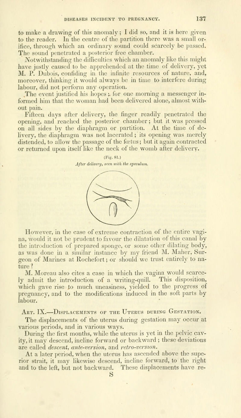 to make a drawing of this anomaly; I did so, and it is here given to the reader. In the centre of the partition there was a small or- ifice, through which an ordinary sound could scarcely be passed. The sound penetrated a {posterior free chamber. Notwithstanding the ditHcultics which an anomaly like this might have justly caused to be apprehended at the time of delivery, yet M. P. Dubois, confiding in the infinite resources of nature, and, moreover, thinking it would always be in time to interfere during labour, did not perform any operation. .The event justified his hopes ;. for one morning a messenger in- formed him that the woman had been delivered alone, almost with- out pain. Fifteen days after delivery, the finger readily penetrated the opening, and reached the posterior chamber; but it was pressed on all sides by the diaphragm or partition. At the time of de- livery, the diaphragm was not lacerated; its opening was merely distended, to allow the passage of the foetus; but it again contracted or returned upon itself like the neck of the womb after delivery. (Fig. 81.) After delivery, seen wilh the speculum. However, in the case of extreme contraction of the entire vagi- na, would it not be prudent to favour the dilatation of this canal by the introduction of prepared sponge, or some other dilating body, as was done in a similar instance by my friend M. Maher, Sur- geon of Marines at Rochefort; or should we trust entirely to na- ture ? M. Moreau also cites a case in which the vagina would scarce- ly admit the introduction of a writing-quill. This disposition, which gave rise to much uneasiness, yielded to the progress of pregnancy, and to the modifications induced in the soft parts by labour. Art. IX.—Displacements of the Uterus during Gestation. The displacements of the uterus during gestation may occur at various periods, and in various ways. During the first months, while the uterus is yet in the pelvic cav- ity, it may descend, incline forward or backward ; these deviations are called descent, aiite-version, and retro-version. At a later period, when the uterus has ascended above the supe- rior strait, it may likewise descend, incline forward, to the right and to the left, but not backward. These displacements have re- S