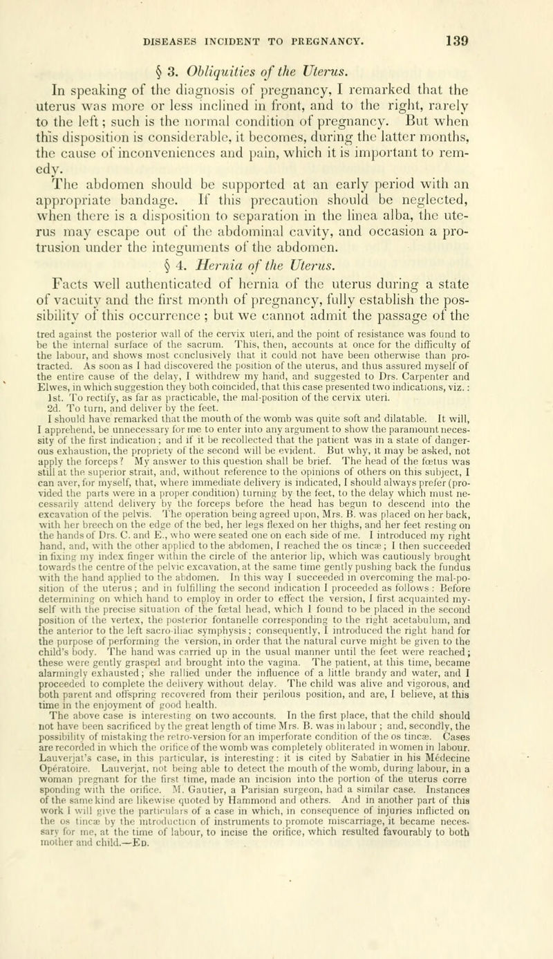 § 3. Obliquities of the Uterus. In speaking of tlic diagnosis of pregnancy, I remarked that the uterus was more or less incHned in front, and to the right, rarely to the left; such is the normal condition of pregnancy. But when this disposition is considerable, it becomes, during the latter months, the cause of inconveniences and pain, which it is important to rem- edy. The abdomen should be supported at an early period with an appropriate bandage. If this precaution should be neglected, when there is a disposition to separation in the linea alba, the ute- rus may escape out of the abdominal cavity, and occasion a pro- trusion under the integuments of the abdomen. § 4. Hernia of the Uterus. Facts well authenticated of hernia of the uterus during a state of vacuity and the first month of pregnancy, fully establish the pos- sibility of this occurrence ; but we cannot admit the passage of the tred against the posterior wall of the cervix uteri, and the point of resistance was found to be the internal surface of the sacrum. This, then, accounts at once for the difliculty of the labour, and shows most conclusively that it could not have been otherwise than pro- tracted. As soon as 1 had discovered the position of the uterus, and thus assured myself of the entire cause of the delay, I withdrew my hand, and suggested to Drs. Carpenter and Elwes, in which suggestion they both coincided, that this case presented two indications, viz.: 1st. To rectify, as far as practicable, the mal-position of the cervix uteri. 2d. To turn, and deliver by the feet. I should have remarked that the mouth of the womb was quite soft and dilatable. It will, I apprehend, be unnecessary for m-e to enter into any argument to show the paramount neces- sity of the first indication ; and if it be recollected that the patient was in a state of danger- ous exhaustion, the propriety of the second will be evident. But why, it may be a.sked, not apply the forceps? My answer to this question shall be brief. The head of the fostiis was still at the superior strait, and, without reference to the opinions of others on this subject, I can aver, for myself, that, where immediate delivery is indicated, I should always prefer (pro- vided the parts were in a proper condition) turning by the feet, to the delay which must ne- cessarily attend delivery by the forceps before the head has begun to descend into the excavation of the pelvis. The operation being agreed upon, Mrs. B. was placed on her back, with her breech on the edge of the bed, her legs flexed on her thighs, and her feet resting on the hands of Drs. C. and E., who were seated one on each side of me. I introduced my right hand, and, with the other applied to the abdomen, 1 reached the os tineas; I then succeeded in lixiiii; my index finger witiiin the circle of the anterior lip, which was cautiously brought towards the centre of the jielvic excavation, at the same time gently pushing back the fundus with the hand applied to the abdomen. In this way I succeeded in overcoming the mal-po- sition of the uterus; and in fulfilling the second indication I proceeded as follows : Before determining on which hand to employ in order to effect the version, I first acquainted my- self with tlie precise situation of the foetal head, which 1 found to be placed in the second position of the vertex, the posterior fontanelle corresponding to the right acetabulum, and the anterior to the left sacroiliac symphysis; consequently, I introduced the right hand for the purpose of performing the version, in order that the natural curve might be given to the child's body. The hand was carried up in the usual manner until the feet were reached; these were gently graspexl and brought into the vagina. The patient, at this time, became alarmingly exhausted; she rallied under the influence of a little brandy and water, and I proceeded to complete the delivery without delay. The child was alive and vigorous, and both parent and offspring recovered from their perilous position, and are, I believe, at this time in the enjoyment of good health. The above case is interesting on two accounts. In the first place, that the child should not have been sacrificed by the great length of time Mrs. B. was in labour ; and, secondly, the possibility of mistaking the retro-version for an imperforate condition of the os tineas. Cases are recorded in which the orifice of the womb was completely obliterated in women in labour. Lauverjal's case, in this particular, is interesting: it is cited by Sabatier in his Medecine Operatoire. Lauverjat, not being able to detect the mouth of the womb, during labour, in a woman pregnant for the first time, made an incision into the portion of the uterus corre sponding with the orifice. M. Gautier, a Parisian surgeon, had a similar case. Instances of the same kind are likewise quoted by Hammond and others. And in another part of this work 1 will give the particulars of a case in which, in consequence of injuries inflicted on the OS tincae by the introduclicn of instruments to promote miscarriage, it became neces- sary for me, at the time of labour, to incise the orifice, which resulted favourably to both mother and child.—Ed.