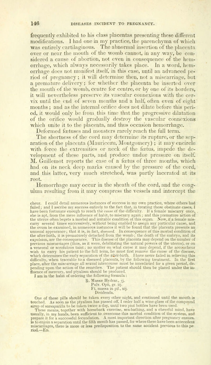 frequently exhibited to his class placentas presenting these different moditications. I had one in my practice, the parenchyma of which was entirely cartilaginous. The abnormal insertion of the placenta over or near the mouth of the womb cannot, in any way, be con- sidered a cause of abortion, not even in consequence of the hem- orrhage, which always necessarily takes place. In a word, hem- orrhage docs not manifest itself, in this case, until an advanced pe- riod of pregnancy; it will determine then, not a miscarriage, but a premature delivery; for whether the placenta be inserted over the mouth of the womb, centre for centre, or by one of its borders, it will nevertheless preserve its vascular connexions with the cer- vix until the end of seven months and a half, often even of eight months ; and as the internal orifice does not dilate before this peri- od, it would only be from this time that the progressive dilatation of the orifice would gradually destroy the vascular connexions which unite it to the placenta, and thus occasion hemorrhage. Deformed foetuses and monsters rarely reach the full term. The shortness of the cord may determine its rupture, or the sep- aration of the placenta (^Mauriceau, Montgomery) ; it may encircle wath force the extremities or neck of the foetus, impede the de- velopment of these parts, and produce undue pressure on itself. M. Guillemot reports the case of a foetus of three months, which had on its neck deep marks caused by the pressure of the cord, and this latter, very much stretched, was partly lacerated at its root. Hemorrhage may occur in the sheath of the cord, and the coag- ulum resulting from it may compress the vessels and intercept the cheur. I could detail numerous instances of success in my own practice, where others had failed; and I ascribe my success entirely to the fact that, in treatmg these obstinate cases, I have been fortunate enough to reach the cause of the difficulty. If a female miscarry once, she is apt, from the mere influence of habit, to miscarry again ; and this premature action of the uterus often begets a morbid and irritable condition of this organ. Now, if a female mis- carry several times successively, without being enabled to assign any particular cause, and the ovum be examined, in numerous instances it will be found that the placenta presents an unusual appearance; that it is, in fact, diseased. In consequence of this morbid condition of the after-birth, it is prematurely detached from the womb; the death of the embryo, and its expulsion, are the consequences. This disease of the placenta may depend on the number of previous miscarriages (thus, as it were, debilitating the natural powers of the uterus), or on a venereal or scrofulous taint; no matter on what cause it may depend, if the accoucheur wish to carry his patient to the full term, he must lirst remove the cause of the disease, which determines the early separation of the atter-birth. I have never failed in reheving this difficulty, when traceable to .a diseased placenta, by the following treatment. In the first place, after the miscarriage all sexual intercourse must be interdicted for a given period, de- pending upon the action of the remedies. The patient should then be placed under the in- fluence of mercury, and ptyalism should be produced. I am in the habit of ordering the following formula : 5;- Massae Hydrar., ^j. Pulv. Opii, gr. iij. • Ft. massa in pil., xij. Dividenda. One of these pills should be taken every other night, and continued until the mouth is touched. As soon as the ptyalism has passed off, I order half a wine-glass of the compound sirup of sarsaparilla to be taken twice a day, until two pint bottles have been used. These means, together with horseback exercise, sea-bathing, and a cheerful mind, have usually, in my hands, been sufficient to overcome this morbid condition of the system, and prepare it for a successful fecundation. A most important direction after pregnancy ensues, is to enjoin a separation until the fifth month has passed, for where there have been antecedent miscarriages, there is more or less predisposition to the same accident previous to this pe liod.—Ed.