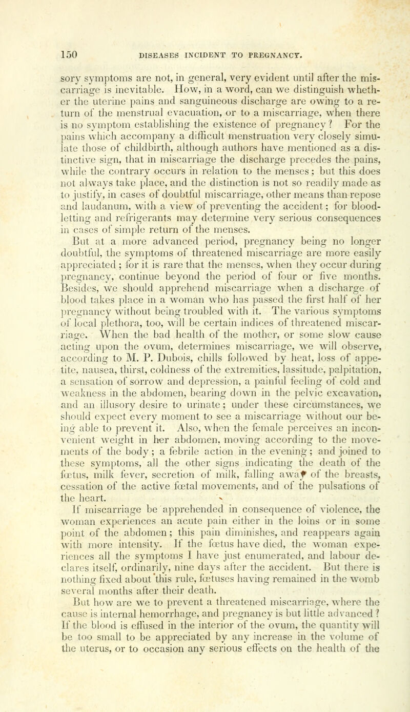 sory symptoms are not, in general, very evident until after the mis- carriage is inevitable. How, in a word, can we distinguish wheth- er the uterine pains and sanguineous discharge are owing to a re- turn of the menstrual evacuation, or to a miscarriage, when there is no symptom establishing the existence of pregnancy ? For the pains which accompany a difficult menstruation very closely simu- late those of childbirth, although authors have mentioned as a dis- tinctive sign, that in miscarriage the discharge precedes the pains, while the contrary occurs in relation to the menses; bat this does not always take place, and the distinction is not so readily made as to justify, in cases of doubtful miscarriage, other means than repose and laudanum, with a view of preventing the accident; for blood- letting and refrigerants may determine very serious consequences in cases of simple return of the menses. But at a more advanced period, pregnancy being no longer doul)tful, the symptoms of threatened miscarriage are more easily appreciated ; for it is rare that the menses, when they occur during pregnancy, continue beyond the period of four or five months. Besides, we should apprehend miscarriage when a discharge of blood takes place in a M^oman who has passed the first half of her pregnancy without being troubled with it. The various symptoms of local plethora, too, will be certain indices of threatened miscar- riage. When the bad health of the mother, or some slow cause acting upon the ovum, determines miscarriage, we will observe, according to M. P. Dubois, chills followed by heat, loss of appe- tite, nausea, thirst, coldness of the extremities, lassitude, palpitation, a sensation of sorrow and depression, a painful feeling of cold and weakness in the abdomen, bearing down in the pelvic excavation, and an illusory desire to urinate; under these circumastances, we should expect every moment to see a miscarriage without our be- ing able to prevent it. Also, when the female perceives an incon- venient weight in her abdomen, moving according to the move- ments of the body ; a febrile action in the evening; and joined to these symptoms, all the other signs indicating the death of the foetus, milk fever, secretion of milk, falling awaf of the breasts, cessation of the active foetal movements, and of the pulsations of the heart. If miscarriage be apprehended in consequence of violence, the woman experiences an acute pain either in the loins or in some point of the abdomen; this pain diminishes, and reappears again with more intensity. If the foetus have died, the woman expe- riences all the symptoms I have just enumerated, and labour de- clares itself, ordinarily, nine days after the accident. But there is nothing fixed about 'this rule, foetuses having remained in the womb several months after their death. But how are we to prevent a threatened miscarringe, where the cause is internal hemorrhage, and pregnancy is but little advanced ? If the blood is effused in the interior of the ovum, the quantity will be too small to be appreciated by any increase in the volume of the uterus, or to occasion any serious effects on the health of the