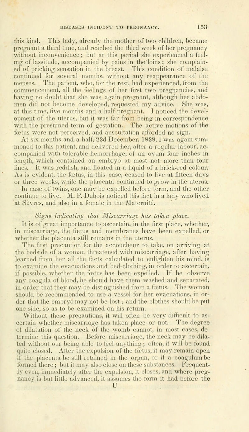 this kind. This lady, ah-cad_y tho mother of two children, becanriC pregnant a third time, and reached the third week of her pregnancy without inconvenience; but at this period she experienced a feel- ing of lassitude, accompanied by pains in the'loins; she complain- ed of pricking sensation in the breast. This condition of malaiso continued for several months, without any reappearance of tho menses. The patient, who, for the rest, had experienced, from the commencement, all the feelings of her first two pregnancies, and having no doubt that she was again pregnant, although her abdo- men did not become developed, requested my advice. She was, at this time, five months and a half pregnant. I noticed the devel- opment of the uterus, but it was far from being in correspondence with the presumed term of gestation. The active motions of the foetus were not perceived, and auscultation afforded no sign. At six months and a half, 23d December. 1838,1 was again sum- moned to this patient, and delivered her, after a regular labour, ac- companied with tolerable hemorrhage, of an ovum four inches in length, which contained an embryo at most not more than four lines. It was reddish, and floated in a liquid of a brick-red colour. As is evident, the foetus, in this case, ceased to live at fifteen days or three weeks, while the placenta continued to grow in the uterus. In case of twins, one may be expelled before term, and the other continue to live. M. P. Dubois noticed this fact in a lady who lived at Sevres, and also in a female in the Matcrnite. Signs indicating that Miscarriage has taken place. It is of great importance to ascertain, in the first place, whether, in miscarriage, the fretus and membranes have been expelled, or whether the placenta still remains in the uterus. The first precaution for the accoucheur to take, on arriving at the bedside of a woman threatened with miscarriage, after having learned from her all the facts calculated to enlighten his mind, is to examine the evacuations and bed-clothing, in order to ascertain, if possible, whether the foetus has been expelled. If he observe any coagula of blood, he should have them washed and separated, in order that they may be distinguished from a foBtus. The woman should be recommended to use a vessel for her evacuations, in or- der that the embryo may not be lost; and the clothes should be put one side, so as to be examined on his return. Without these precautions, it will often be very difficult to as- certain whether miscarriage has taken place or not. The degree of dilatation of the neck of the womb cannot, in most cases, de termine this question. Before miscarriage, the neck may be dila- ted without our being able to feel anything; often, it will be found quite closed. Alter the expulsion of the firtus, it may remain open if the placenta be still retained in the organ, or if a coagulum be formed there ; but it may also close on these substances. Frequent- ly even, immediately after the expulsion, it closes, and where preg- nancy is but little advanced, it assumes the form it had before the U