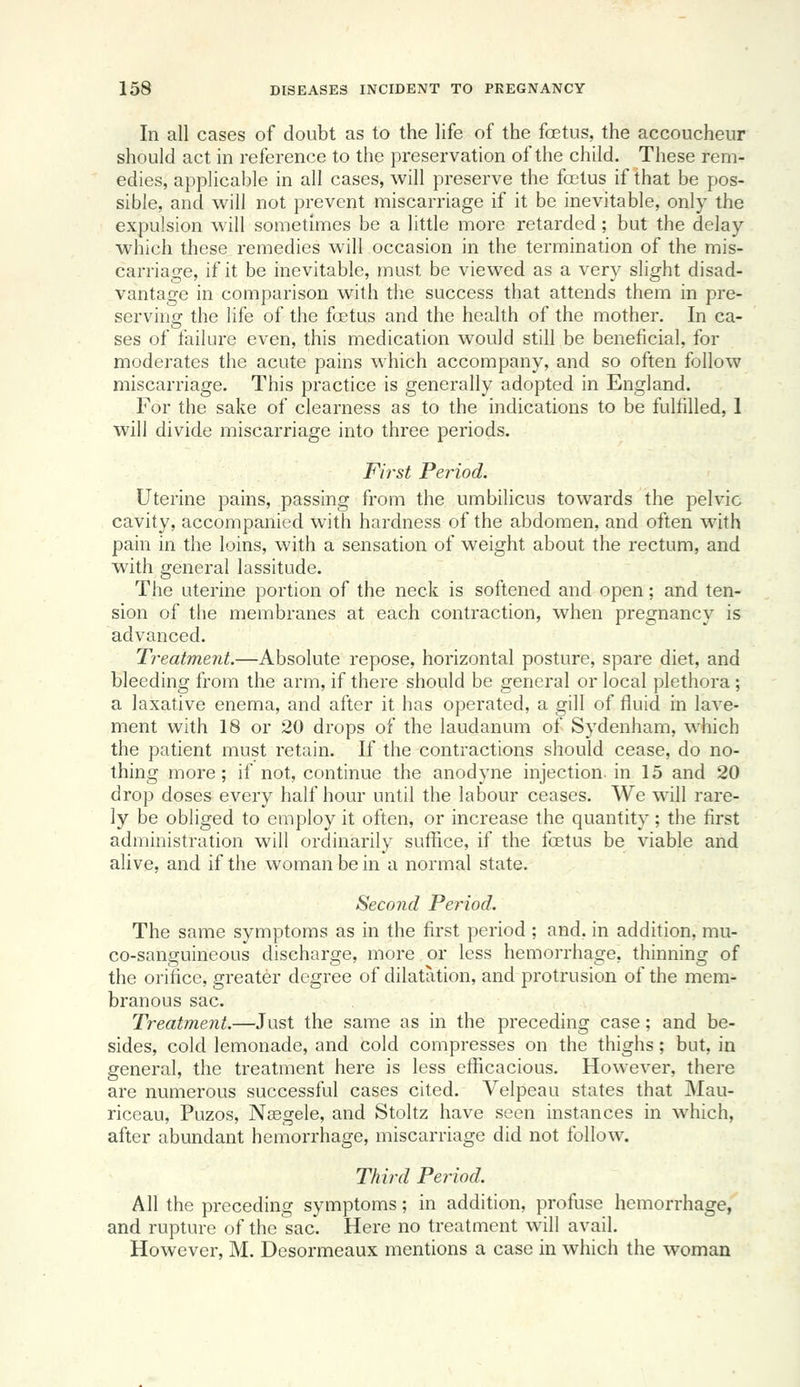 In all cases of doubt as to the life of the foetus, the accoucheur should act in reference to the preservation of the child. These rem- edies, applicable in all cases, will preserve the foetus if that be pos- sible, and will not prevent miscarriage if it be inevitable, only the expulsion will sometimes be a little more retarded; but the delay which these remedies will occasion in the termination of the mis- carriage, if it be inevitable, must be viewed as a very slight disad- vantage in comparison with the success that attends them in pre- serving the life of the foetus and the health of the mother. In ca- ses of failure even, this medication would still be beneficial, for moderates the acute pains which accompany, and so often follow miscarriage. This practice is generally adopted in England. For the sake of clearness as to the indications to be fulfilled, 1 will divide miscarriage into three periods. First Period. Uterine pains, passing from the umbilicus towards the pelvic cavity, accompanied with hardness of the abdomen, and often with pain in the loins, with a sensation of weight about the rectum, and with general lassitude. The uterine portion of the neck is softened and open; and ten- sion of the membranes at each contraction, when pregnancy is advanced. Treatment.—Absolute repose, horizontal posture, spare diet, and bleeding from the arm, if there should be general or local plethora; a laxative enema, and after it has operated, a gill of fluid in lave- ment with 18 or 20 drops of the laudanum of Sydenham, which the patient must retain. If the contractions should cease, do no- thing more; if not, continue the anodyne injection, in 15 and 20 drop doses every half hour until the labour ceases. We will rare- ly be obliged to employ it often, or increase the quantity ; the first administration will ordinarily suffice, if the foetus be viable and alive, and if the woman be in a normal state. Second Period. The same symptoms as in the first period ; and, in addition, mu- co-sanguineous discharge, more or less hemorrhage, thinning of the orifice, greater degree of dilatation, and protrusion of the mem- branous sac. Treatment.—Just the same as in the preceding case; and be- sides, cold lemonade, and cold compresses on the thighs; but, in general, the treatment here is less efficacious. However, there are numerous successful cases cited. Velpeau states that Mau- riceau, Puzos, Niegele, and Stoltz have seen instances in which, after abundant hemorrhage, miscarriage did not follow. Third Period. All the preceding symptoms; in addition, profuse hemorrhage, and rupture of the sac. Here no treatment will avail. However, M. Desormeaux mentions a case in which the woman