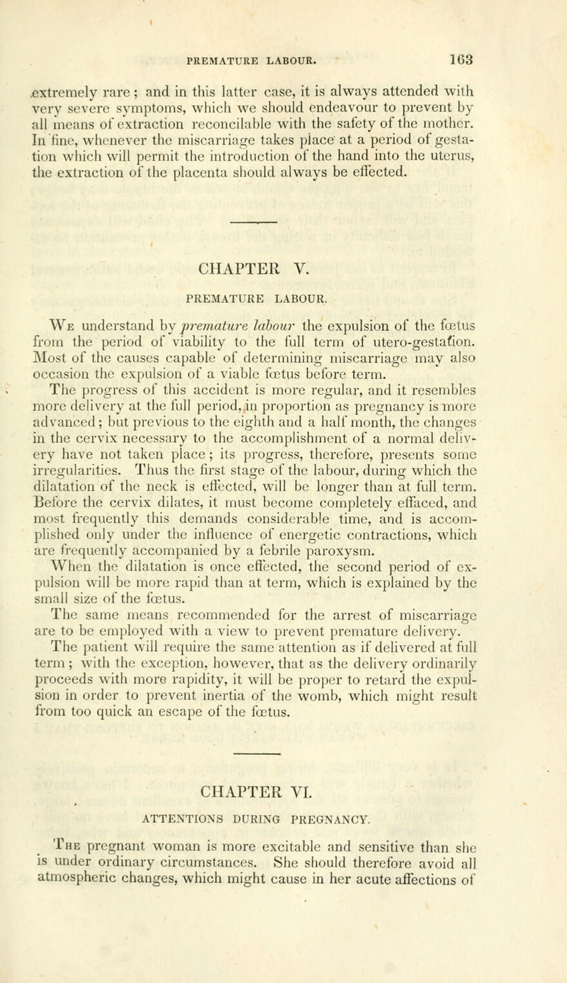 .extremely rare; and in this latter case, it is always attended with very severe symptoms, which we should endeavour to prevent by all means of extraction reconcilable with the safety of the mother. In tine, whenever the miscarriage takes place at a period of gesta- tion which will permit the introduction of the hand into the uterus, the extraction of the placenta should always be effected. CHAPTER V. PREMATURE LABOUR. We understand by premature labour the expulsion of the foetus from the period of viability to the full term of utero-gestafion. Most of the causes capable of determining miscarriage may also occasion the expulsion of a viable fa3tus before term. The progress of this accident is more regular, and it resembles more dehvery at the full period,.in proportion as pregnancy is more advanced; but previous to the eighth and a half month, the changes in the cervix necessary to the accomplishment of a normal deliv- ery have not taken place; its progress, therefore, presents some irregularities. Thus the first stage of the labour, during which the dilatation of the neck is effected, will be longer than at full term. Before the cervix dilates, it must become completely effaced, and most frequently this demands considerable time, and is accom- plished only under the influence of energetic contractions, which are frequently accompanied by a febrile paroxysm. When the dilatation is once effected, the second period of ex- pulsion will be more rapid than at term, which is explained by the small size of the foetus. The same means recommended for the arrest of miscarriage are to be employed with a view to prevent premature delivery. The patient will require the same attention as if delivered at full term ; with the exception, however, that as the delivery ordinarily proceeds with more rapidity, it will be proper to retard the expul- sion in order to prevent inertia of the womb, which might result from too quick an escape of the foetus. CHAPTER VI. ATTENTIONS DURING PREGNANCY. The pregnant woman is more excitable and sensitive than she is under ordinary circumstances. She should therefore avoid all atmospheric changes, which might cause in her acute affections of