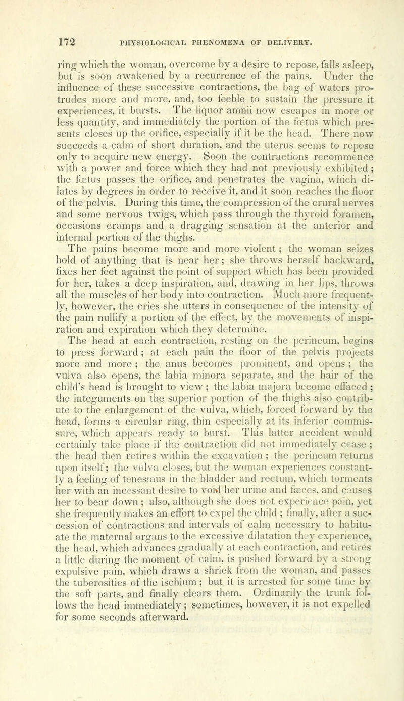 ring which the woman, overcome by a desire to repose, falls asleep, but is soon awakened by a recurrence of the pains. Under the inlluence of these successive contractions, the bag of waters pro- trudes more and more, and, too feeble to sustain the pressure it experiences, it bursts. The liquor amnii now escapes in more or less quantity, and immediately the portion of the foetus which pre- sents closes up the orifice, especially if it be the head. There now succeeds a calm of short duration, and the uterus seems to repose only to acquire new energy. Soon the contractions recommence with a power and force which they had not previously exhibited ; the foetus passes the orifice, and penetrates the vagina, which di- lates by degrees in order to receive it, and it soon reaches the floor of the pelvis. During this time, the compression of the crural nerves and some nervous twigs, which pass through the thyroid foramen, occasions cramps and a dragging sensation at the anterior and internal portion of the thighs. The pains become more and more violent; the woman seizes hold of anything that is near her; she throws herself backward, fixes her feet against the point of support which has been provided for her, takes a deep inspiration, and, drawing in her lips, throws all the muscles of her body into contraction. Much more frequent- ly, however, the cries she utters in consequence of the intensity of the pain nullify a portion of the effect, by the movements of inspi- ration and expiration which they determine. The head at each contraction, resting on the pei'ineum, begins to press forward; at each pain the floor of the pelvis projects more and more ; the anus becomes prominent, and opens ; the vulva also opens, the labia minora separate, and the hair of the child's head is brought to view ; the labia majora become eflfaced; the integuments on the superior portion of the thigh's also contrib- ute to the enlargement of the vulva, which, forced forward by the head, forms a circular ring, thin especially at its inferior commis- sure, which appears ready to burst. This latter accident would certainly take place if the contraction did not immediately cease ; the head then retires within the excavation; the perineum returns upon itself; the vulva closes, but the woman experiences constant- ly a feeling of tenesmus in the bladder and rectum, which torments her with an incessant desire to voi-d her urine and faeces, and causes her to bear down ; also, although she does not experience pain, yet she frequently makes an effort to expel the child ; finally, after a suc- cession of contractions and intervals of calm necessary to habitu- ate the maternal organs to the excessive dilatation they experience, the head, which advances gradually at each contraction, and retires a little during the moment of calm, is pushed forward by a strong expulsive pain, which draws a shriek from the woman, and passes the tuberosities of the ischium ; but it is arrested for some time by the soft parts, and finally clears them. Ordinarily the trunk fol- lows the head immediately ; sometimes, however, it is not expelled for some seconds afterward.