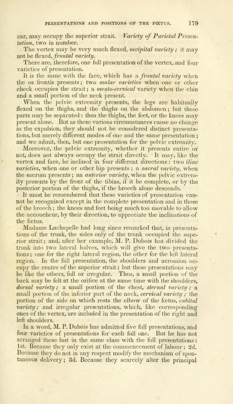 ear, may occupy the superior strait. Variety of Parietal Presen- tation, two in number. The vertex may be very much flexed, occipital variety; it may not be ^excd, fi'ontal variety. Tliere are, therefore, one full presentation of the vertex, and four varieties of presentation. It is the same with the face, which has a frontal variety when the OS frontis presents; two malar varieties when one or other cheek occupies the strait; a ?nento-cervical variety when tlie chin and a small portion of the neck present. When the pelvic extremity presents, the legs are habitually flexed on the thighs, and the thighs on the abdomen; but these parts may be separated: thus the thighs, the feet, or the knees may present alone. But as these various circumstances cause no change in the expulsion, they should not be considered distinct presenta- tions, but merely different modes of one and the same presentation ; and we admit, then, but one presentation for the pelvic extremity. Moreover, the pelvic extremity, whether it presents entire or not, does not always occupy the strait directly. It may, like the vertex and face, be inclined in four difl^erent directions : two iliac varieties, when one or other hip presents ; a sacral variety, when the sacrum presents ; an anterior variety, when the pelvic extrem- ity presents by the front of the tibias, if it be complete, or by the posterior portion of the thighs,, if the breech alone descends. It must be remembered that these varieties of presentation can- not be recognised except in the complete presentation and in those of the breech ; the knees and feet being much too movable to allow the accoucheur, by their direction, to appreciate the inclinations of the foetus. Madame Lachapelle had long since remarked that, in presenta- tions of the trunk, the sides only of the trunk occupied the supe- rior strait; and, after her example, M. P. Dubois has divided the trunk into two lateral halves, which will give the two presenta- tions ; one for the right lateral region, the other for the lel't lateral region. In the full presentation, the shoulders and acromion oc- cupy the centre of the superior strait; but these presentations may be like the others, full or irregular. Thus, a small portion of the back may be felt at the orifice at the same time with the shoulders, dorsal variety; a small portion of the chest, sternal variety ; a small portion of the inferior part of the neck, cervical variety ; the portion of the side on which rests the elbow of the foetus, cubital variety; and irregular presentations, w^hich, like corresjH)nding ones of the vertex, are included in the presentation of the right and left shoulders. In a word, M. P. Dubois has admitted five full presentations, and four varieties of presentations for each full one. But he has not arranged these last in the same class with the full presentations: 1st. Because they only exist at the commencement of labour; 2d. Because they do not in any respect modify the mechanism of spon- taneous delivery; 3d. Because they scarcely alter the principal