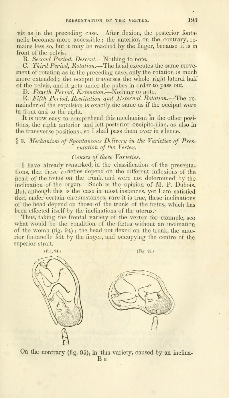 vis as in the preceding case. After flexion, tlie posterior fonta- nelle becomes more accessible; the anterior, on tlie contrary, re- mains less so, but it may be reached by the finger, because it is in front of the pelvis. B. Second Period, Descent.—Nothing to note. C. Third Period, Rotation.—The head executes the same move- ment of rotation as in the preceding case, only the rotation is much more extended; the occiput traverses the whole right lateral half of the pelvis, and it gets under the pubes in order to pass out. D. Fourth Period, Extension^—Nothing to note. E. Fifth Period, Restitution and External Rotation.—The re- mainder of the expulsion is exactly the same as if the occiput weve m front and to the right. It is now easy to comprehend this mechanism m the other posi- tions, the right anterior and left posterior occipito-iliac, as also in the transverse positions; so I shall pass them over in silence. § 3. Mechanism of Spontaneous Delivery in the Varieties of Pres- entation of the Vertex. Causes of these Varieties. I have already remarked, in the classification of the presenta- tions, that these varieties depend on the different inflexions of the head of the foetus on the trunk, and were not determined by the inclination of the organ. Such is the opinion of M. P. Dubois. But, although this is the case in most instances, yet I am satisfied that, under certain circumstances, rare it is true, these inclinations of the head depend on those of the trunk of the foetus, which has been eflected itself by the inclinations of the uterus.- Thus, taking the frontal variety of the vertex for example, see what would be the condition of the fa3tus without an inclination of the womb (fig. 94); the head not flexed on the trunk, the ante- rior fontanelle felt by the finger, and occupying the centre of the superior strait. (Fig. 94.) (Fig. 95.) On the contrary (fig. 95), in this variety, caused by an inclina- Bb