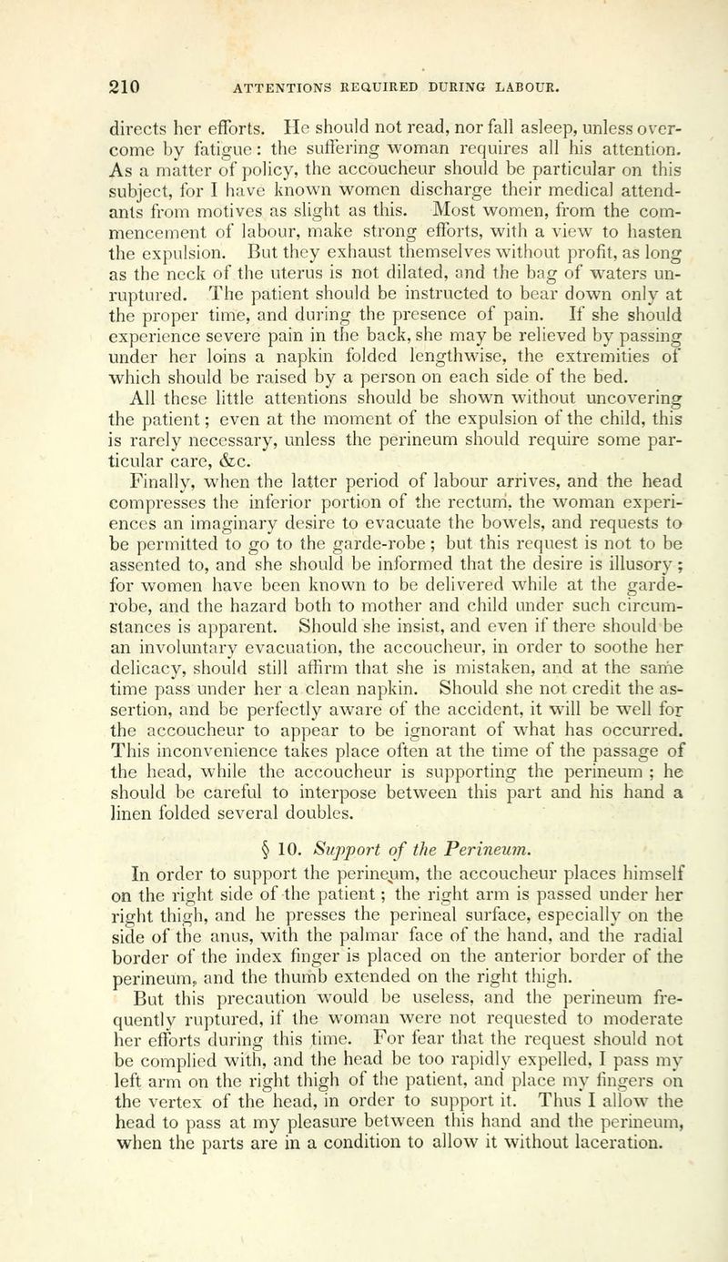 directs her efforts. He should not read, nor fall asleep, unless over- come by fatigue: the suffering woman requires all his attention. As a matter of policy, the accoucheur should be particular on this subject, for I have known women discharge their medical attend- ants from motives as slight as this. Most women, from the com- mencement of labour, make strong efforts, with a view to hasten the expulsion. But they exhaust themselves without profit, as long as the neck of the uterus is not dilated, and the bag of waters un- ruptured. The patient should be instructed to bear down only at the proper time, and during the presence of pain. If she should experience severe pain in the back, she may be relieved by passing under her loins a napkin folded lengthwise, the extremities of which should be raised by a person on each side of the bed. All these little attentions should be shown without uncovering the patient; even at the moment of the expulsion of the child, this is rarely necessary, unless the perineum should require some par- ticular care, &c. Finally, when the latter period of labour arrives, and the head compresses the inferior portion of the rectum, the woman experi- ences an imaginary desire to evacuate the bowels, and requests to be permitted to go to the garde-robe; but this request is not to be assented to, and she should be informed that the desire is illusory; for women have been known to be delivered while at the garde- robe, and the hazard both to mother and child under such circum- stances is apparent. Should she insist, and even if there should be an involuntary evacuation, the accoucheur, in order to soothe her delicacy, should still affirm that she is mistaken, and at the same time pass under her a clean napkin. Should she not credit the as- sertion, and be perfectly aware of the accident, it will be well for the accoucheur to appear to be ignorant of what has occurred. This inconvenience takes place often at the time of the passage of the head, while the accoucheur is supporting the perineum ; he should be careful to interpose between this part and his hand a linen folded several doubles. § 10. Support of the Perineum. In order to support the perineum, the accoucheur places himself on the right side of the patient; the right arm is passed under her right thigh, and he presses the perineal surface, especially on the side of the anus, with the palmar face of the hand, and the radial border of the index finger is placed on the anterior border of the perineum^ and the thumb extended on the right thigh. But this precaution would be useless, and the perineum fre- quently ruptured, if the woman were not requested to moderate her efforts during this time. For fear that the request should not be complied with, and the head be too rapidly expelled, I pass my left arm on the right thigh of the patient, and place my fingers on the vertex of the head, in order to support it. Thus I allow the head to pass at my pleasure between this hand and the perineum, when the parts are in a condition to allow it without laceration.