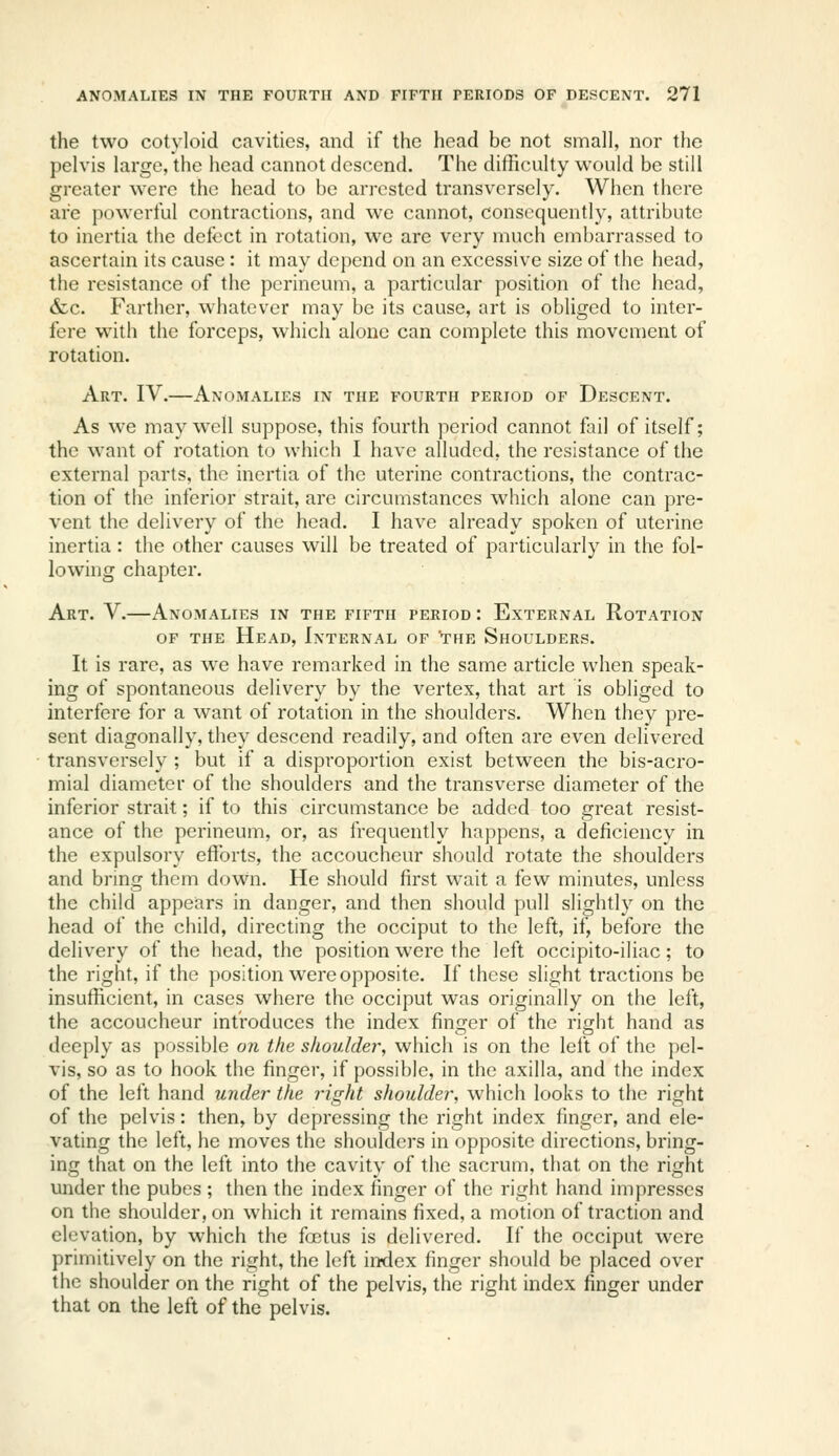 the two cotyloid cavities, and if the head be not small, nor the pelvis large, the head cannot descend. The difficulty would be still greater were the head to be arrested transversely. When there are powerful contractions, and we cannot, consequently, attribute to inertia the defect in rotation, we are very much embarrassed to ascertain its cause : it may dc{)end on an excessive size of the head, the resistance of the perineum, a particular position of the head, &c. Farther, whatever may be its cause, art is obliged to inter- fere with the forceps, which alone can complete this movement of rotation. Art. IV.—Anomalies in the fourth period of Descent. As we may well suppose, this fourth period cannot fail of itself; the want of rotation to which I have alluded, the resistance of the external parts, the inertia of the uterine contractions, the contrac- tion of the inferior strait, are circumstances which alone can pre- vent the delivery of the head. I have already spoken of uterine inertia: the other causes will be treated of particularly in the fol- lowing chapter. Art. V.—Anomalies in the fifth period : External Rotation OF the Head, Internal of 'the Shoulders. It is rare, as we have remarked in the same article when speak- ing of spontaneous delivery by the vertex, that art is obliged to interfere for a want of rotation in the shoulders. When they pre- sent diagonally, they descend readily, and often are even delivered transversely ; but if a disproportion exist between the bis-acro- mial diameter of the shoulders and the transverse diameter of the inferior strait; if to this circumstance be added too great resist- ance of the perineum, or, as frequently happens, a deficiency in the expulsory efforts, the accoucheur should rotate the shoulders and bring them down. He should first wait a few minutes, unless the child appears in danger, and then should pull slightly on the head of the child, directing the occiput to the left, if, before the delivery of the head, the position were the left occipito-iliac; to the right, if the position were opposite. If these slight tractions be insufficient, in cases where the occiput was originally on the left, the accoucheur introduces the index finger of the right hand as deeply as possible on the shoulder, which is on the left of the pel- vis, so as to hook the finger, if possible, in the axilla, and the index of the left hand under the right shoulder, which looks to the right of the pelvis: then, by depressing the right index finger, and ele- vating the left, he moves the shoulders in opposite directions, bring- ing that on the left into the cavity of the sacrum, that on the right under the pubes ; then the index finger of the right hand impresses on the shoulder, on which it remains fixed, a motion of traction and elevation, by which the foetus is delivered. If the occiput were primitively on the right, the left index finger should be placed over the shoulder on the right of the pelvis, the right index finger under that on the left of the pelvis.