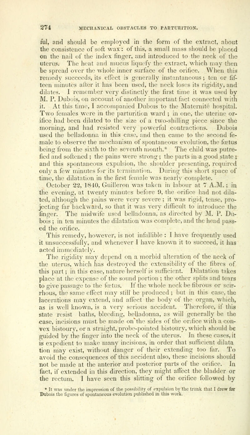 lul, and should be employed in the form of the extract, about the consistence of soft wax: of this, a small mass should be placed on the nail of the index finger, and introduced to the neck of the uterus. The heat and mucus liquefy the extract, which may then be spread over the whole inner surface of the orifice. When this remedy succeeds, its eflect is generally instantaneous; ten or fif- teen minutes after it has been used, the neck loses its rigidity, and dilates. I remember very distinctly the first time it was used by M. P. Dubois, on account of another important fact connected with it. At this time, I accompanied Dubois to the Maternite hospital. Two females were in the parturition ward ; in one, the uterine or- ifice had been dilated to the size of a two-shilling piece since the morning, and had resisted very powerful contractions. Dubois used the belladonna in this case, and then came to the second fe- male to observe the mechanism of spontaneous evolution, the fcetus being from the sixth to the seventh month.* The child was putre- fied and softened ; the pains were strong; the parts in a good state ; and this spontaneous expulsion, the shoulder presenting, required only a few minutes for its termination. During this short space of time, the dilatation in the first female was nearly complete. October 22, 1840, Guilleron was taken in labour at 7 A.M.; in the evening, at twenty minutes before 9, the orifice had not dila- ted, although the pains were very severe; it was rigid, tense, pro- jecting far backward, so that it was very difficult to introduce the finger. The midwife used belladonna, as directed by M. P. Du- bois ; in ten minutes the dilatation was complete, and the head pass- ed the orifice. This remedy, however, is not infallible : I have frequently used it unsuccessfully, and whenever I have known it to succeed, it has acted immediately. The rigidity may depend on a morbid alteration of the neck of the uterus, which has destroyed the extensibility of the fibres of this part; in this case, nature herself is sufficient. Dilatation takes place at the expense of the sound portion ; the other splits and tears to give passage to the foetus. If the whole neck be fibrous or scir- rhous, the same effect may still' be produced ; but in this case, the lacerations may extend, and affect the body of the organ, which, as is well known, is a very serious accident. Therefore, if this state resist baths, bleeding, belladonna, as will generally be the case, incisions must be made on^the sides of the orifice with a con- vex bistoury, or a straight, probe-pointed bistoury, which should be guided by the finger into the neck of the uterus. In these cases, it is expedient to make many incisions, in order that sufficient dilata tion may exist, without danger of their extending too lar. To avoid the consequences of this accident also, these incisions should not be made at the anterior and posterior parts of the orifice. In fact, if extended in this direction, they might affect the bladder or the rectum. I have seen this slitting of the orifice followed by * It was under the impression of the possibility of expulsion by the trunk that I drew for Dubois the figures of spontaneous evolution published m this work.