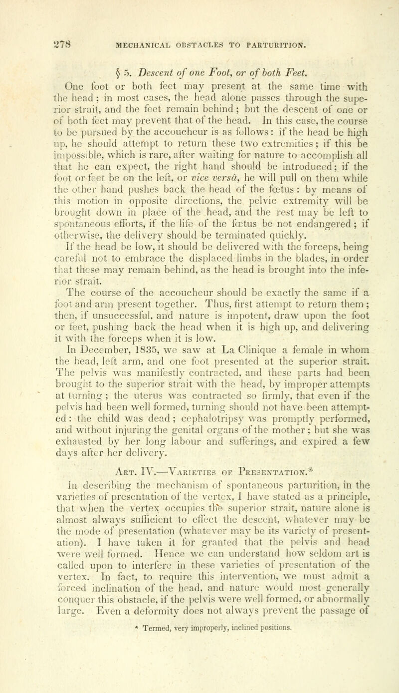 § 5. Descent of one Foot, or of both Feet. One foot or both feet may present at the same time with the head ; in most cases, the head alone passes through the supe- rior strait, and the feet remain behind; but the descent of one or of both feet may prevent that of the head. In this case, the course to be pursued by the accoucheur is as follows: if the head be high up, he should attempt to return these two extremities; if this be impossible, which is rare, after waiting for nature to accomplish all that he can expect, the right hand should be introduced; if the foot or feet be on the lelt, or vice versa, he will pull on them while the other hand pushes back the head of the foetus: by means of this motion in opposite directions, the pelvic extremity will be brought down in place of the head, and the rest may be left to spontaneous efforts, if the life of the fa?tus be not endangered; if otherwise, the delivery should be terminated quickly. If the head be low, it should be delivered with the forceps, being careful not to embrace the displaced limbs in the blades, in order that these may I'emain behind, as the head is brought into the infe- rior strait. The course of the accoucheur should be exactly the same if a foot and arm present together. Thus, first attempt to return them ; then, if unsuccessful, and nature is impotent, draw upon the foot or llset, pushing back the head when it is high up, and delivering it with the forceps when it is low. In December, 1835, we saw at La Clinique a female in whom the head, left arm, and one foot presented at the superior strait. The pelvis was manifestly contracted, and these parts had been brought to the superior strait with the head, by improper attempts at turning ; the uterus was contracted so firmly, that even if the pelvis had been well formed, turning should not have been attempt- ed : the child was dead; ccphalotripsy was promptly performed, and without injuring the genital organs of the mother; but she was exhausted by her long labour and sufferings, and expired a few days after her delivery. Art. IV.—Varieties of Presentation.* In describing the mechanism of spontaneous parturition, in the varieties of presentation of the vertex, I have stated as a principle, that when the vertex occupies tlife superior strait, nature alone is almost always sufficient to effect the descent, whatever may be the mode of presentation (vvhatever may be its variety of present- ation). I have taken it for granted that the pelvis and head were well formed. Hence we can understand how seldom art is called upon to interfere in these varieties of presentation of the vertex. In fact, to require this intervention, we must admit a forced inclination of the head, and nature would most generally conquer this obstacle, if the pelvis were well formed, or abnormally large. Even a deformity does not always prevent the passage of * Termed, very improperly, inclined positions.