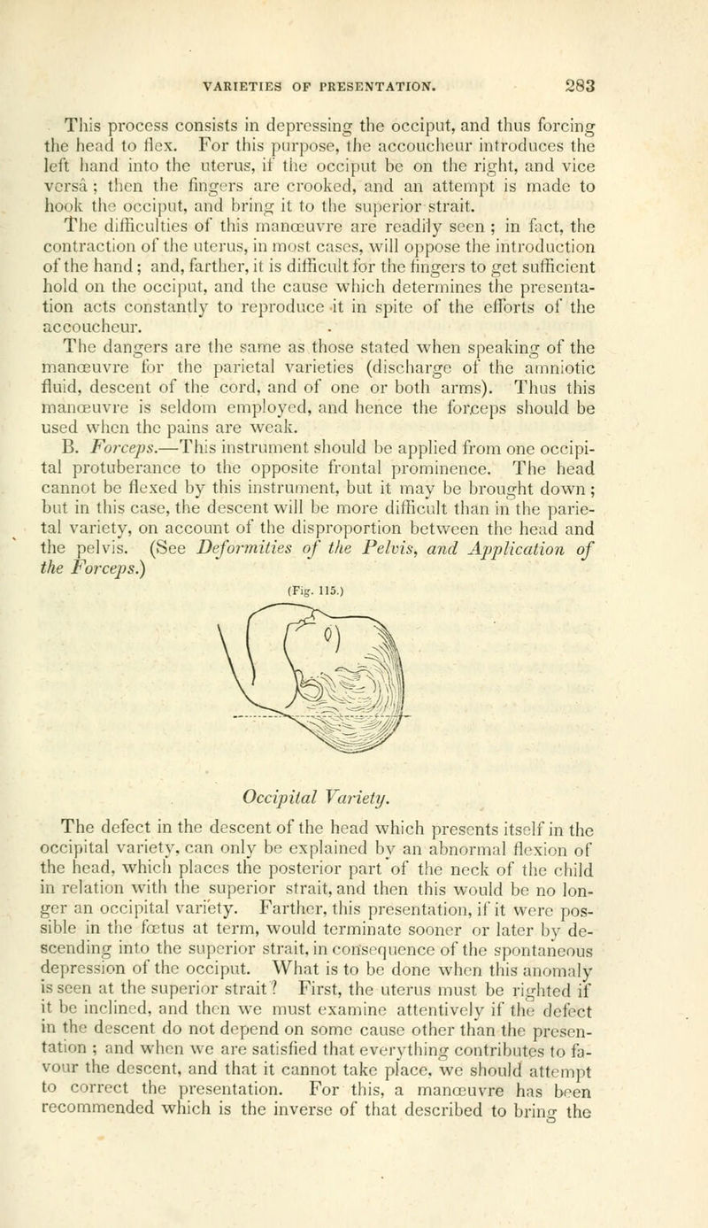 Tliis process consists in depressing the occiput, and thus forcing the head to flex. For this purpose, the accoucheur introduces the left iiand into the uterus, if tlie occiput be on the right, and vice versa ; then the fingers are crooked, and an attempt is made to hoolv tiic occij)ut, and bring it to the superior strait. Tlie difficulties of this inanoGUvre are readily seen ; in fact, the contraction of the uterus, in most cases, will oppose the introduction of the hand; and, farther, it is difficult for the fingers to get sufficient hold on the occiput, and the cause which determines the presenta- tion acts constantly to reproduce it in spite of the efforts of the accoucheur. The dangers are the same as those stated when speaking of the manoeuvre for the parietal varieties (discharge of the amniotic fluid, descent of the cord, and of one or both arms). Thus this manoeuvre is seldom employed, and hence the forceps should be used when the pains are weak. B. Forceps,—This instrument should be applied from one occipi- tal protuberance to the opposite frontal prominence. The head cannot be flexed by this instrument, but it may be brought down; but in this case, the descent will be more difficult than in the parie- tal variety, on account of the disproportion between the head and the pelvis. (See Deformities of the Pelvis, and Ajjplication of the Forceps.) (Fig. 115.) Occipital Vanety. The defect in the descent of the head which presents itself in the occipital variety, can only be explained by an abnormal flexion of the head, which places the posterior part of the neck of the child in relation with the superior strait, and then this would be no lon- ger an occipital variety. Farther, this presentation, if it were pos- sible in the foetus at term, would terminate sooner or later by de- scending into the superior strait, in consequence of the spontaneous depression of the occiput. What is to be done when this anomaly is seen at the superior strait? First, the uterus must be righted if it be inclined, and then we must examine attentively if the defect in the descent do not depend on some cause other than the presen- tation ; and when we are satisfied that everything contributes to fa- vour the descent, and that it cannot take place, we should attempt to correct the presentation. For tliis, a manoeuvre has been recommended which is the inverse of that described to bring the