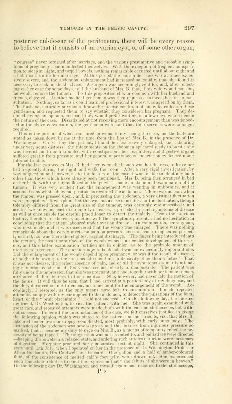 posterior cul-de-sac of the peritoneum, there will be every reason to believe that it consists of an ovarian cyst, or of some other organ, courses never returned after marriage, and the various jiresumptive and probable symp- toms of pregnancy soon manifested themselves. With the exception of frequent indisposi- tion.to sleep at night, and torpid bowels, nothing remarkable occurred until about eight and a half months after her marriage. At this pcnod, ihe pain in her back was at times exces- sively severe, and the abdominal enlargement had increased so rapidly, that she found it necessary to seek medical advice. A surgeon was accordingly sent for, and, after reflect- ing on her case for some days, told the husband of Mrs. B. that, if his wife would consent, he would remove the tumour. To this proposition she, in common with her husband and friends, objected. Another medical gentleman was then requested to meet the first in con- sultation. Nothing, so far as 1 could learn, of professional interest was agreed on by them. The husband, naturally anxio\is to know the precise condition of his wife, called on these gentlemen, and requested them to -say whether they considered her pregnant. They de- clined giving an opinion, and said they would prefer waiting, as a few days would decide the nature of the case. Dissatisfied at not receivhig more encouragement than was imbod- ied in the above conversation, the gentlemen were told that their services were no longer required. This is the purport of what transpired previous to my seeing the case, and the facts are stated as taken down by me at the time from the lips of Mrs. B., in the presence of Dr. Washington. On visiting the patient, I found her excessively enlarged, and labouring under very acute distress ; tlie integuments on the abdomen appeared ready to burst; she was feverish, and much troubled with constipation ; her respiratory and digestive organs suffered greatly from pressure, and her general appearance of emaciation evidenced much internal trouble. For the last two weeks Mrs. B. had been compelled, such was her distress, to leave her bed freiiuently during the night and walk the room. After a very rigid investigation, by way of question and answer, as to the history of the case, I was unable to elicit any facts other than those which have already been mentioned. Mrs. B. being then arranged in bed on her back, with the thighs flexed on the pelvis, I made an abdominal examination of the tumour. It was very evident that the enlargement was wanting in uniformity, and it assumed somewhat a diagonal position as regarded the abdomen. There was no pam when the tumour was pressed upon ; and, in percussing the abdomen, a very distinct fluctuation was perceptible. It was plain that this was not a case of ascites, for the fluctuation, though tolerably diffused from the great size of the tumour, was certainly circumscribed ; and ascites, we know, at least in a majority of cases, is preceded by such symptoms of disease as will at once enable the careful practitioner to detect the malady. From the previous history, therefore, of the case, together with the symptoms present, I had no hesitation in concluding that the patient laboured under ovarian dropsy. An examination, per vaginam, was next made, and it w as discovered that the womb was enlarged. There was nothing remarkable about the cervix uteri—no pain on pressure, and its structure appeared perfect- ly natural, nor was there the slightest vaginal discharge. The finger being introduced into the rectum, the posterior surface of the womb evinced a decided development of this vis- cus, and this latter examination fortified me in opinion as to the probable amount of uterine enlargement. The question no^w to be decided was an exceedingly important one. Did the enlargement of the womb depend upon pregnancy, or was it the result of disease, or might it be owing to the presence of something in its cavity other than a fcetus ? That it was not disease, the perfect absence of pain, and of all the symptoms ordinarily attend- ing a morbid condition of this viscus, seemed clearly to demonstrate. The patient was fully under the impression that she was pregnant, and had, together with her female friends, attributed all her distress to this condition. She, however, had never felt the motion of the foetus. It will thus be seen that I had arrived at a portion only of my diagnosis, and tiie duty devolved on me to endeavour to account for the enlargement of the womb. Ac- cordingly, I resorted, as the only means now left, to auscultation. I made repeated attem[>ts, simply with my ear applied to the abdomen, to detect the pulsations of the feetal heart, or the  bruit placen'taire. I did not succeed. On the following day, I requested my friend, Dr. Washington, to visit the patient with me. She was again examined with great care, and repeate<l attempts were made, both with the ear and stethoscope, Init with out success. Under all the circumstances of the case, we felt ourselves justified in giving the following opinion, which was stated to the patient and her friends, viz., that Mrs. B. laboured under ovarian dropsy, complicated, most probably, with early pregnancy. The distension of the abdomen was now so great, and the distress from injurious pressure so marked, that it became my duty to urge on Mrs. B., as a means of temporary relief, the ne- cessity of being tapped. The suggestion was not assented to, and palliatives were directed —keeping the bowels in a relaxed state, and ordering such articles of diet as were most ea.sy of digestion. Mor[)hine procured her comparative rest at night. She continued in this state vmtil loth .luly, when 1 operated on her in the presence of Dr. Washington, Professor Alban Goldsmith, Drs. Caldwell and Hibbard. One gallon and a half of amber-coloured fliiid, of the consistence of melted calf's foot jelly, were drawn off. She experienced such immediate relief as to elicit the expression that she felt as if she were in heaven. On the following day Dr. Washington and myself again had recourse to the stethoscope, Pp