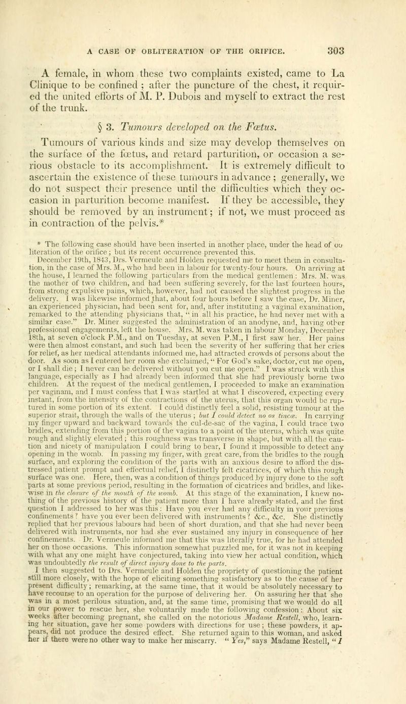 A female, in whom these two complaints existed, came to La Clinique to be confined ; after the puncture of the chest, it requir- ed the united etibrts of M. P. Dubois and myself to extract the rest of the trunk. § 3. Tu7nours developed on the Fcetus. Tumours of various kinds and size may develop themselves on the surface of the foetus, and retard parturition, or occasion a se- rious obstacle to its accomplishment. It is extremely difficult to ascertain the existence of these tumours in advance ; generally, we do not suspect their presence until the difficulties which they oc- casion in parturition become manifest. If they be accessible, they should be removed by an instrument; if not, we must proceed as in contraction of the pelvis.* * The following case should have been inserted in another place, under the head of ou litoration of the oritice ; but its recent occurrence prevented this. December 19th, 1843, Drs. Vermeulc andHolden requested me to meet them in consulta- tion, in the case of Mrs. M., who had been in labour for twenty-four hours. On arriving at the Irouse, I learned the following particulars from the medical gentlemen: Mrs. M. was the mother of two children, and had been suffering severely, for the last fourteen hours, from strong expulsive pains, which, however, had not caused the slightest progress in the delivery. I was likewise informed that, about four hours before I saw the case. Dr. Miner, an experienced physician, had been sent for, and, after instituting a vaginal examination, remarked to the attending physicians that,  in all his practice, he had never met with a similar case. Dr. Miner suggested the administration of an anodyne, and, having otber professional engagements, left the house. Mrs. M. was taken in labour Monday, December 18th, at seven o'clock P.M., and on Tuesday, at seven P.M., I first saw her. Her pains were then almost constant, and such had been the severity of her suffering that her cries for relief, as her medical attendants informed me, had attracted crowds of persons about the door. As soon as I entered her room she exclaimed,  For God's sake, doctor, cut me open, or I shall die ; I never can be delivered without you cut me open. I was struck with this language, especially as I had already been informed that she had previously borne two children. At the request of the medical gentlemen, I proceeded to make an examination per vaginam, and I must confess that I was startled at what I discovered, expecting every instant, from the intensity of the contractions of the uterus, that this organ would be rup- tured in some portion of its extent. I could distinctly feel a solid, resisting tumour at the superior strait, through the walls of the uterus ; but I could detect no os tincae. In carrying my finger upward and backward towards the cul-de-sac of the vagina, I could trace two bridles, extending from this portion of the vagina to a point of the uterus, which was quite rough and slightly elevated ; this roughness was transverse in shape, but with all the cau- tion and nicety of manipulation I could bring to bear, I found it impossible to detect any opening in the womb, in passing my linger, with great care, from the bridles to the rough surface, and exploring the condition of the parts with an anxious desire to aftbrd the dis- tressed patient prompt and effectual relief, 1 distinctly felt cicatrices, of which this rough surface was one. Here, then, was a condition of things produced by injury done to the soft parts at some previous period, resulting in the formation of cicatrices and bridles, and like- wise in the closure of the mouth of the womb. At this stage of the examination, I knew no- thing of the previous historj' of the patient more than I have already stated, and the first question I addressed to her was this: Have you ever had any difficulty in your i)revious confinements ? have you ever been delivered with instruments .' &c., &c. She distinctly replied that her previous labours had been of short duration, and that she had never been delivered with instruments, nor had she ever sustained any injury in consequence of her confinements. Dr. Vermeule informed me that this was literally true, for he had attended her on those occasions. This information somewhat puzzled me, for it was not in keeping with what any one might have conjectured, taking into view her actual condition, which was undoubtedly the result of direct injury done to the parts. I then suggested to Drs. Vermeule and Holden the propriety of questioning the patient still more closely, with the hope of eliciting something satisfactory as to the cause of her Eresent difficulty; remarking, at the same time, that it would be absolutely neces.sary to ave recourse to an operation for the purpose of delivering her. On assuring her that she was in a most perilous situation, and, at the same time, promising that we would do all in our power to rescue her, she voluntarily made the following confession: About six weeks after becoming pregnant, she called on the notorious Madame Restell, who, learn- ing her situation, gave her some powders with directions for use; these powders, it ap- pears, did not produce the desired effect. She returned again to this woman, and asked ner if there were no other way to make her miscarry.  Yes, says Madame Restell,  /