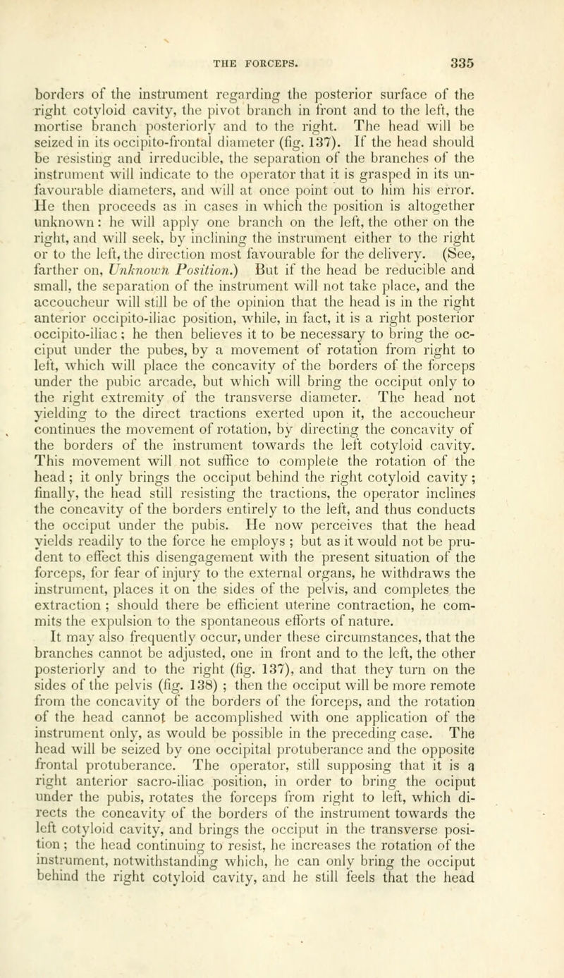 borders of the instrument regarding the posterior surface of the right cotyloid cavity, the pivot branch in front and to the left, the mortise branch posteriorly and to the right. The head will be seized in its occipito-frontal diameter (fig. 137). If the head should be resisting and irreducible, the separation of the branches of the instrument will indicate to the operator that it is grasped in its un- favourable diameters, and will at once point out to him his error. He then proceeds as in cases in which the position is altogether unknown: he will apply one branch on the left, the other on the right, and will seek, by inclining the instrument either to the right or to the left, the direction most favourable for the delivery. (See, farther on, Unknoiim Position.) But if the head be reducible and small, the separation of the instrument will not take place, and the accoucheur will still be of the opinion that the head is in the right anterior occipito-iliac position, while, in fact, it is a right posterior occipito-iliac; he then believes it to be necessary to bring the oc- ciput under the pubes, by a movement of rotation from right to left, which will place the concavity of the borders of the forceps under the pubic arcade, but which will bring the occiput only to the right extremity of the transverse diameter. The head not yielding to the direct tractions exerted upon it, the accoucheur continues the movement of rotation, by directing the concavity of the borders of the instrument towards the left cotyloid cavity. This movement will not suffice to complete the rotation of the head; it only brings the occiput behind the right cotyloid cavity; finally, the head still resisting the tractions, the operator inclines the concavity of the borders entirely to the left, and thus conducts the occiput under the pubis. He now perceives that the head yields readily to the force he employs ; but as it would not be pru- dent to effect this disengagement with the present situation of the forceps, for fear of injury to the external organs, he withdraws the instrument, places it on the sides of the pelvis, and completes the extraction ; should there be efficient uterine contraction, he com- mits the expulsion to the spontaneous efforts of nature. It may also frequently occur, under these circumstances, that the branches cannot be adjusted, one in front and to the left, the other posteriorly and to the right (fig. 137), and that they turn on the sides of the pelvis (fig. 138) ; then the occiput will be more remote from the concavity of the borders of the forceps, and the rotation of the head cannot be accomplished with one application of the instrument only, as would be possible in the preceding case. The head will be seized by one occipital protuberance and the opposite frontal protuberance. The operator, still supposing that it is a right anterior sacro-iliac position, in order to bring the ociput under the pubis, rotates the forceps from right to left, which di- rects the concavity of the borders of the instrument towards the left cotyloid cavity, and brings the occiput in the transverse posi- tion ; the head continuing to resist, he increases the rotation of the instrument, notwithstanding which, he can only bring the occiput behind the right cotyloid cavity, and he still feels that the head