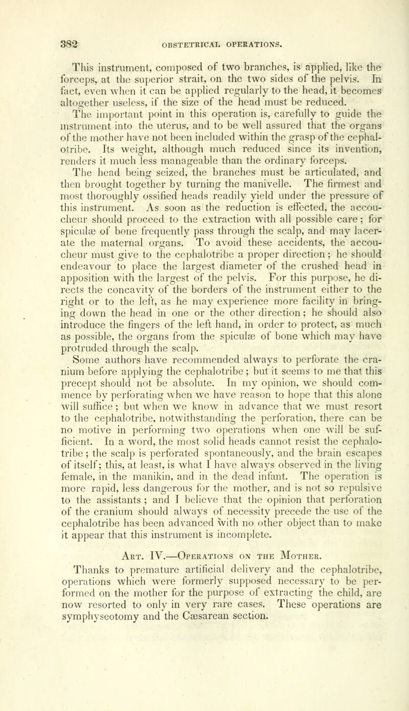 This instrument, composed of two branches, is appHed, like the forceps, at the superior strait, on the two sides of the pelvis. In fact, even when it can be applied regularly to the head, it becomes altogether useless, if the size of the head must be reduced. Tiie important point in this operation is, carefully to guide the nistj'ument into the uterus, and to be well assured that the organs of the mother have not been included within the grasp of the cephal- otribc. Its weight, although much reduced since its invention, renders it much less manageable than the ordinary forceps. The head being seized, the branches must be articulated, and then brought together by turning the manivelle. The firmest and most thoroughly ossified heads readily yield under the pressure of this instrument. As soon as the reduction is effected, the accou- cheur should proceed to the extraction with all possible care; for spiculoe of bone frequently pass through the scalp, and may lacer- ate the maternal organs. To avoid these accidents, the accou- cheur must give to the cephalotribe a proper direction; he should endeavour to place the largest diameter of the crushed head in apposition with the largest of the pelvis. For this purpose, he di- rects the concavity of the borders of the instrument either to the right or to the left, as he may experience more facility in bring- ing down the head in one or the other direction; he should also introduce the fingers of the left hand, in order to protect, as much as possible, the organs from the spiculae of bone which may have protruded through the scalp. Some authors have recommended always to perforate the cra- nium before applying the cephalotribe ; but it seems to me that this precept should not be absolute. In my opinion, we should com- mence by perforating when we have reason to hope that this alone will suffice ; but when we know in advance that we must resort to the cephalotribe, notwithstanding the perforation, there can be no motive in performing two operations when one will be suf- ficient. In a word, the most solid heads cannot resist the cephalo- tribe ; the scalp is perforated spontaneously, and the brain escapes of itself; this, at least, is what I have always observed in the living female, in the manikin, and in the dead infant. The operation is more rapid, less dangerous for the mother, and is not so repulsive to the assistants ; and I believe that the opinion that perforation of the cranium should always of necessity precede the use of the cephalotribe has been advanced with no other object than to make it appear that this instrument is incomplete. Art. IV.—Operations on the Mother. Thanks to premature artificial delivery and the cephalotribe, operations which were formerly supposed necessary to be per- formed on the mother for the purpose of extracting the child, are now resorted to only in very rare cases. These operations are symphyseotomy and the Caesarean section.