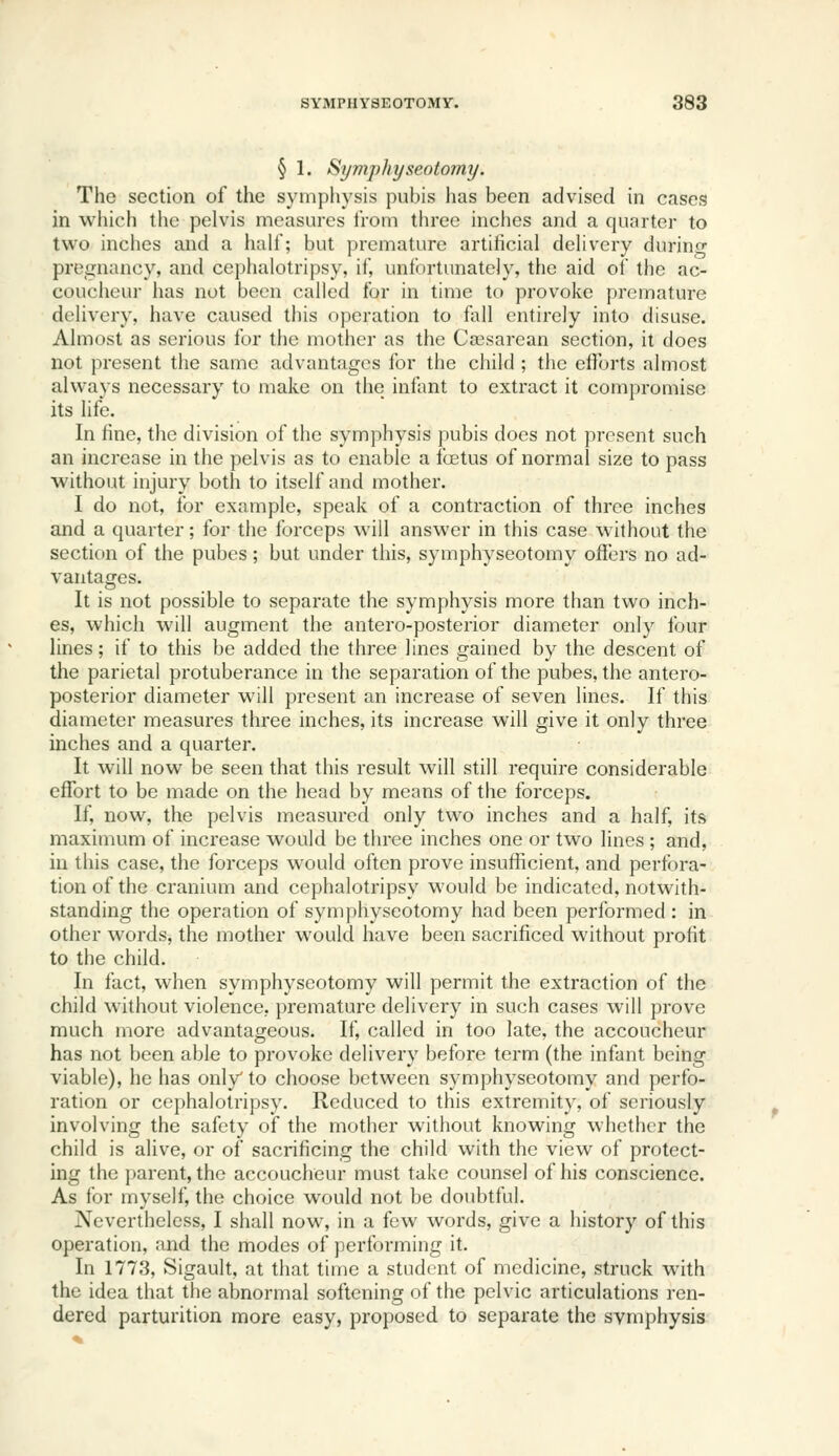 § 1. Symphyseotomy. The section of the symphysis pubis has been advised in cases in which the pelvis measures from three inches and a quarter to two inches and a half; but j)remature artificial delivery durino- preiinancy, and cephalotripsy, if, unfortunately, the aid of the ac- coucheur has not been called for in time to provoke premature delivery, have caused this operation to fall entirely into disuse. Almost as serious for the mother as the Csesarean section, it does not present the same advantages for the child ; the efforts almost always necessary to make on the infant to extract it compromise its life. In fine, the division of the symphysis pubis does not present such an increase in the pelvis as to enable a foetus of normal size to pass without injury both to itself and mother. I do not, for example, speak of a contraction of three inches and a quarter; for the forceps will answer in this case without the section of the pubes; but under this, symphyseotomy offers no ad- vantages. It is not possible to separate the symphysis more than two inch- es, which will augment the antero-posterior diameter only four Unas; if to this be added the three lines gained by the descent of the parietal protuberance in the separation of the pubes, the antero- posterior diameter will present an increase of seven lines. If this diameter measures three inches, its increase will give it only three inches and a quarter. It will now be seen that this result will still require considerable effort to be made on the head by means of the forceps. If, now, the pelvis measured only two inches and a half, its maximum of increase would be three inches one or two lines ; and, in this case, the forceps would often prove insufficient, and perfora- tion of the cranium and cephalotripsy would be indicated, notwith- standing the operation of symphyseotomy had been performed : in other words, the mother would have been sacrificed without profit to the child. In fact, when symphyseotomy will permit the extraction of the child without violence, premature delivery in such cases will prove much more advantageous. If, called in too late, the accoucheur has not been able to provoke delivery before term (the infant being viable), he has only'to choose between symphyseotomy and perfo- ration or cephalotripsy. Reduced to this extremity, of seriously involving the safety of the mother without knowing whether the child is alive, or of sacrificing the child with the view of protect- ing the parent, the accoucheur must take counsel of his conscience. As for myself, the choice would not be doubtful. Nevertheless, I shall now, in a few words, give a history of this operation, and the modes of performing it. In 1773, Sigault, at that time a student of medicine, struck with the idea that the abnormal softening of the pelvic articulations ren- dered parturition more easy, proposed to separate the symphysis