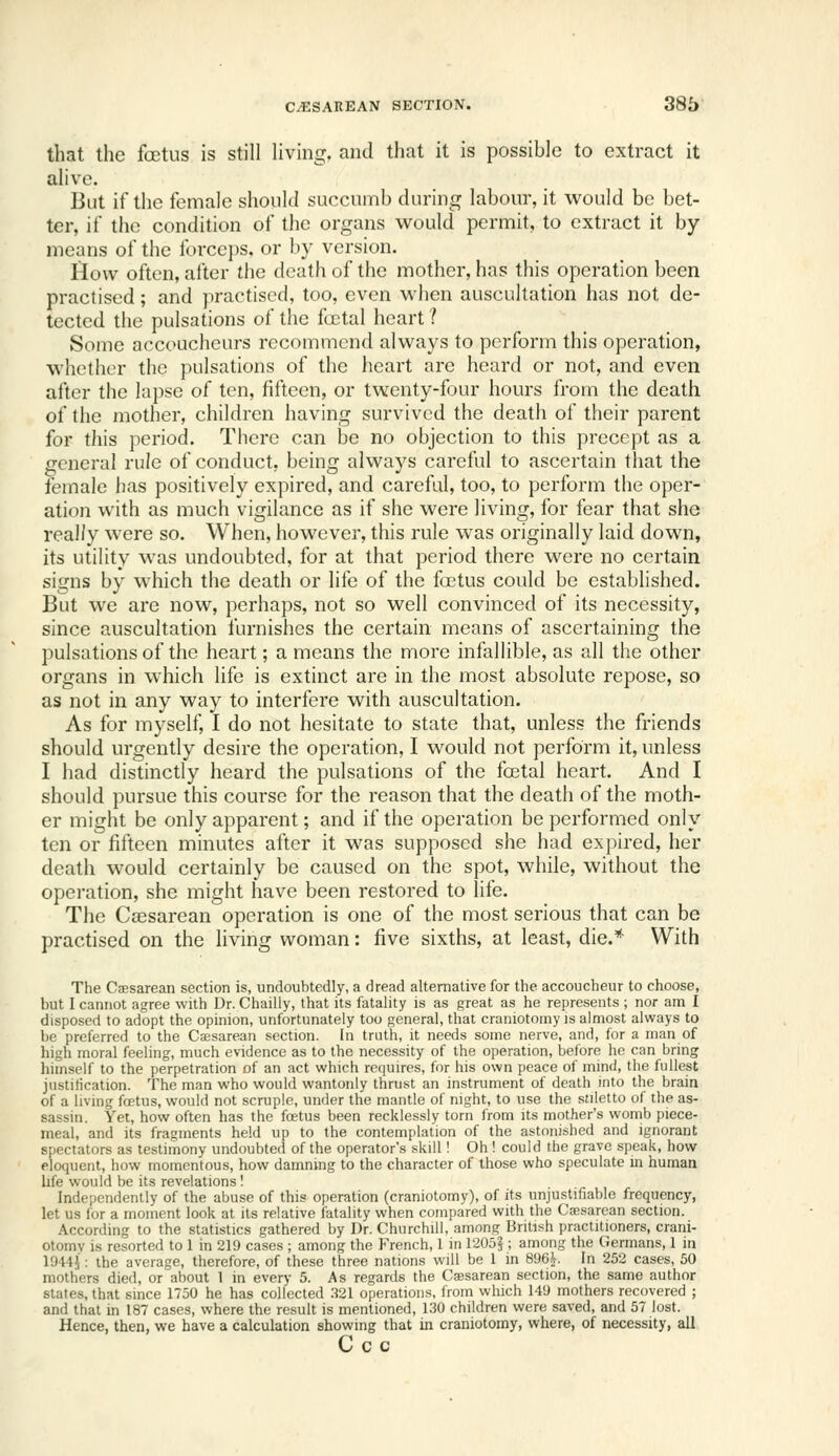 that the foetus is still living, and that it is possible to extract it alive. But if the female should succumb during labour, it would be bet- ter, if the condition of the organs would permit, to extract it by- means of the forceps, or by version. How often, after the death of the mother, has this operation been practised; and practised, too, even when auscultation has not de- tected the pulsations o( the fcctal heart ? Some accoucheurs recommend always to perform this operation, whether the pulsations of the heart are heard or not, and even after the lapse of ten, fifteen, or twenty-four hours from the death of the mother, children having survived the death of their parent for this period. There can be no objection to this precept as a general rule of conduct, being always careful to ascertain that the female has positively expired, and careful, too, to perform the oper- ation with as much vigilance as if she were living, for fear that she real/y were so. When, however, this rule was originally laid down, its utility was undoubted, for at that period there were no certain signs by which the death or life of the foetus could be established. But we are now, perhaps, not so well convinced of its necessity, since auscultation furnishes the certain means of ascertaining the pulsations of the heart; a means the more infallible, as all the other organs in which life is extinct are in the most absolute repose, so as not in any way to interfere with auscultation. As for myself, I do not hesitate to state that, unless the friends should urgently desire the operation, I would not perform it, unless I had distinctly heard the pulsations of the foetal heart. And I should pursue this course for the reason that the death of the moth- er might be only apparent; and if the operation be performed only ten or fifteen minutes after it was supposed she had expired, her death would certainly be caused on the spot, while, without the operation, she might have been restored to fife. The Cassarean operation is one of the most serious that can be practised on the living woman: five sixths, at least, die.* With The Cesarean section is, undoubtedly, a dread alternative for the accoucheur to choose, but I cannot agree with Dr. Chailly, that its fatality is as great as he represents ; nor am I disposed to adopt the opinion, unfortunately too general, that craniotomy is almost always to be preferred to the Cajsarean section. In truth, it needs some nerve, and, for a man of high moral feeling, much evidence as to the necessity of the operation, before he can bring liimself to the perpetration of an act which requires, for his own peace of mind, the fullest justification. The man who would wantonly tlirust an instrument of death into the brain of a living fcetus, would not scruple, under the mantle of night, to use the stiletto of the as- sassin. Yet, how often has the foetus been recklessly torn from its mother's womb piece- meal, and its fragments held up to the contemplation of the astonished and ignorant spectators as testimony undoubted of the operator's skill! Oh ! could the grave speak, how eloquent, how momentous, how damning to the character of those who speculate in human life would be its revelations I Independently of the abuse of this operation (craniotomy), of its unjustifiable frequency, let us for a moment look at its relative fatality when compared with the Cajsarean section. According to the statistics gathered by Dr. Churchill, among British practitioners, crani- otomy is resorted to 1 in 219 cases ; among the French, 1 in 1205§ ; among the Germans, 1 in 1944J: the average, therefore, of these three nations will be 1 in 896^. In 252 cases, 50 mothers died, or about 1 in every 5. As regards the Caesarean section, the same author states, that since 1750 he has collected 321 operations, from which 149 mothers recovered ; and that in 187 cases, where the result is mentioned, 130 children were saved, and 57 lost. Hence, then, we have a calculation showing that in craniotomy, where, of necessity, all C c c