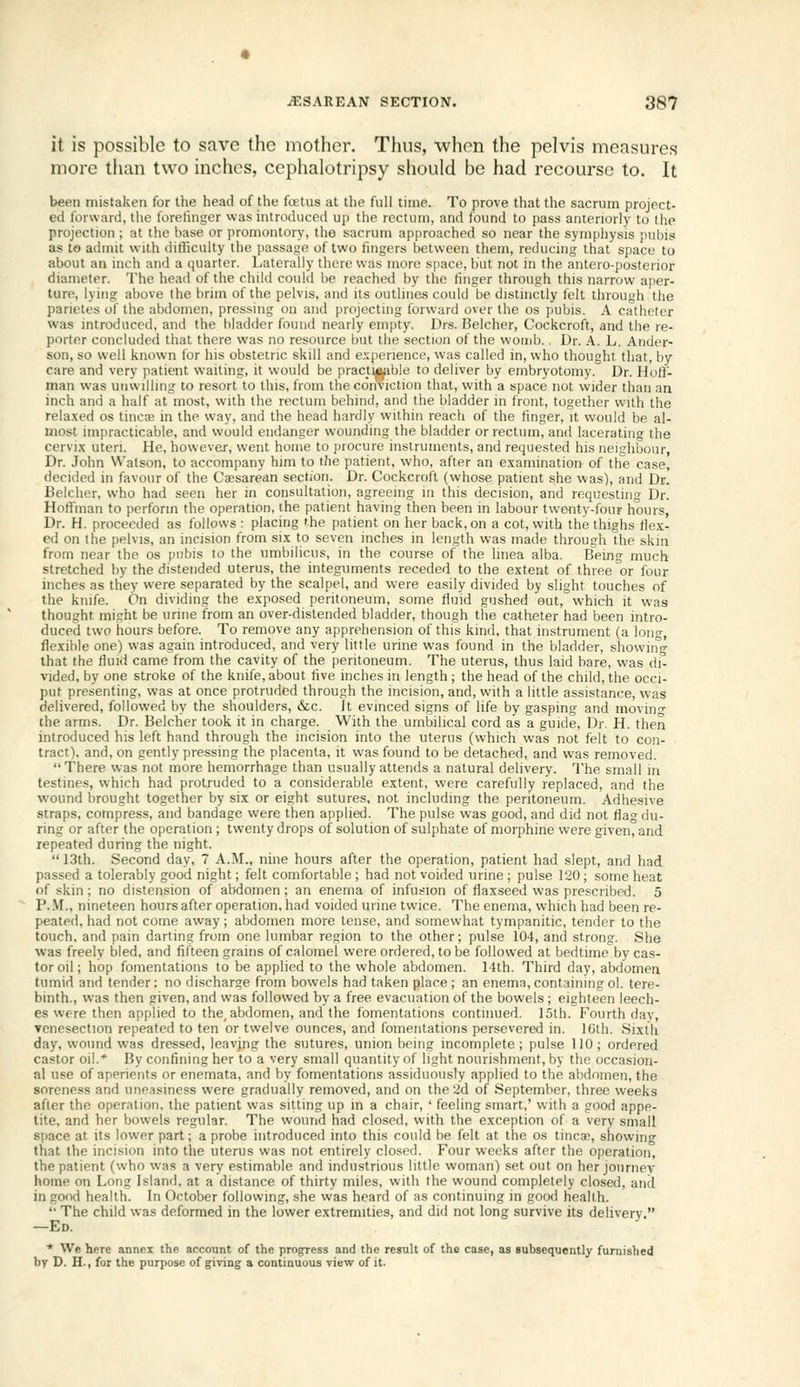 it is possible to save tlic mother. Thus, when the pelvis measures more than two inches, cephalotripsy should be had recourse to. It been mistaken for the head of the foetus at tlie full time. To prove that the sacrum project- ed forward, the forefmger was introduced up the rectum, and found to pass anteriorly to the projection ; at the base or promontory, the sacrum approached so near the synijihysis pubis as to admit with difiiculty the passage of two fmgers between them, reducing that space to about an inch and a quarter. Laterally there was more space, but not in the antero-posterior diameter. The head of the child could be reached by the finger through this narrow aper- ture, lying above the brim of the pelvis, and its outlines could be distinctly felt through the panetes of the abdomen, pressing on and projecting forward over the os pubis. A catheler vvas introduced, and the bladder found nearly einjUy. Drs. Belcher, Cockcroft, and the re- porter concluded that there was no resource but the section of the womb. Dr. A. L. Ander- son, so well known for his obstetric skill and e.\perience, was called in, who thought that, by care and very patient wailing, it would be pracjiij^bie to deliver by embryotomy. Dr. Hoff- man was unwilling to resort to this, from the conviction that, with a space not wider than an inch and a half at most, with the rectum behind, and the bladder in front, together with the rela.xed os tincte in the way, and the head hardly within reach of the linger, it would be al- most impracticable, and would endanger wounding the bladder or rectum, and lacerating the cervi.x uteri. He, however, went home to procure instruments, and requested his neighbour, Dr. John Watson, to accompany him to the patient, who, after an e.xamination of the case, decided in favour of the Caesarean section. Dr. Cockcroft (whose patient she was), and Dr. Belcher, who had seen her in consultation, agreeing in this decision, and requesting Dr. Hoffman to perform the operation, the patient having then been in labour twenty-four hours, Dr. H. proceeded as follows : placing the patient on her back, on a cot, with the thighs flex- ed on the pelvis, an incision from si.x to seven inches in length vvas made through the skin from near the os pubis to the umbilicus, in the course of the linea alba. Being much stretched by the distended uterus, the integuments receded to the extent of three or four inches as they were separated by the scalpel, and were easily divided by slight touches of the knife. On dividing the exposed peritoneum, some fluid gushed out, which it was thought might be urine from an over-dislended bladder, though the catheter had been intro- duced two iiours before. To remove any apprehension of this kind, that instrument (a long, flexible one) was again introduced, and very little urine was found in the bladder, showing that the fluid came from the cavity of the peritoneum. The uterus, thus laid bare, was di- vided, by one stroke of the knife, about five inches in length ; the head of the child, the occi- put presenting, was at once protruded through the incision, and, with a little assistance, was delivered, followed by the shoulders, &c. It evinced signs of life by gasping and movino- the arms. Dr. Belcher took it in charge. With the umbilical cord as a guide, Dr. H. then introduced his left hand through the incision into the uterus (which was not felt to con- tract), and, on gently pressing the placenta, it was found to be detached, and was removed. There was not more hemorrhage than usually attends a natural delivery. The small in testines, which had protruded to a considerable extent, were carefully replaced, and the wound brought together by six or eight sutures, not including the peritoneum. Adhesive straps, compress, and bandage were then applied. The pulse was good, and did not flag du- ring or after the operation ; twenty drops of solution of sulphate of morphine were given, and repeated during the night.  13th. Second day, 7 A.M., nine hours after the operation, patient had slept, and had passed a tolerably good night; felt comfortable ; had not voided urine ; pulse 120; some heat of skin ; no distension of abdomen; an enema of infusion of flaxseed was prescribed. 5 P..M., nineteen hours after operation, had voided urine twice. The enema, which had been re- peated, had not come away; abdomen more tense, and somewhat tympanitic, tender to the touch, and pain darting from one lumbar region to the other; pulse 104, and strong. She vvas freely bled, and fifteen grains of calomel were ordered, to be followed at bedtime by cas- tor oil; hop fomentations to be applied to the whole abdomen. 14lh. Third day, abdomen tumid and tender: no discharge from bowels had taken place ; an enema, containing ol. tere- binth., vvas then given, and vvas followed by a free evacuation of the bowels ; eighteen leech- es were then applied to the, abdomen, and the fomentations continued. 15th. Fourth day, venesection repeated to ten or twelve ounces, and fomentations persevered in. 10th. Sixth day, wound was dressed, leaving the sutures, union being incomplete ; pulse 110 ; ordered castor oil.* By confining her to a very small quantity of light nourishment, by the (jccasion- al use of aperients or enemata, and by fomentations assiduously applied to the abdomen, the soreness and uneasiness were gradually removed, and on the 2d of September, three weeks after the operation, the patient was silting up in a chair, ' feeling smart,' with a good appe- tite, and her bowels regular. The wound had closed, with the exception of a very small space at its lower part; a probe introduced into this could be felt at the os tinea), showing that the incision into the uterus was not entirely closed. Four weeks after the operation, the patient (who was a very estimable and industrious little woman) set out on her journey home on Long Island, at a distance of thirty miles, with the wound completely closed, and in good health. In October following, she was heard of as continuing in good health.  The child vvas deformed in the lower extremities, and did not long survive its delivery. —Ed. * We here annex the account of the progress and the result of the case, as subsequently furnished by D. H., for the purpose of giving a continuous view of it.