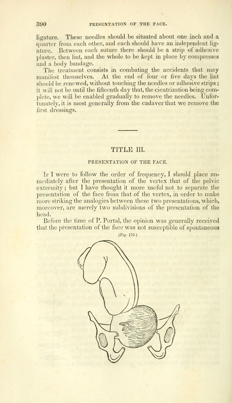 lif^ature. These needles should be situated about one inch and a quarter from each other, and each should have an independent lig- ature. Between each suture there should be a strip of adhesive plaster, then lint, and the whole to be kept in place by compresses and a body bandage. The treatment consists in combating the accidents that may manifest themselves. At the end of four or five days the lint should be renewed, wdthout touching the needles or adhesive strips ; it will not be until the fifteenth day that, the cicatrization being com- plete, we will be enabled gradually to remove the needles. Unfor- tunately, it is most generally from the cadaver that we remove the first dressings. TITLE III. PRESENTATION OF THE FACE. If I were to follow the order of frequency, I should place im- mediately after the presentation of the vertex that of the pelvic extremity; but I have thought it more useful not to separate the presentation of the face from that of the vertex, in order to make more striking the analogies between these two presentations, which, moreover, are merely two subdivisions of the presentation of the head. Before the time of P. Portal, the opinion was generally received that the presentation of the face was not susceptible of spontaneous