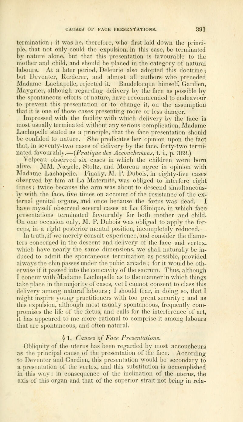 termination; it was he, therefore, who first laid down the princi- ple, that not only could the expulsion, in this case, be terminated by nature alone, but that this presentation is favourable to the mother and child, and should be placed in the category of natural labours. At a later period, Deleurie also adopted this doctrine; but Dcvcnter, Rcrderer, and almost all authors who preceded Madame Lachapelle, rejected it. Baudclocque himself, Gardicn, Maygrier, although regarding delivery by the face as possible by the spontaneous efforts of nature, have recommended to endeavour to prevent this presentation or to change it, on the assumption that it is one of those cases presenting more or less danger. Impressed with the facility with which delivery by the face is most usually terminated without any serious complication, Madame Lachapelle stated as a principle, that the face presentation should be confided to nature. She predicates her opinion upon the fact that, in seventy-two cases of delivery by the face, forty-two termi- nated favourably.—{Pratique des Accouchemens, t. i., p. 369.) Velpeau observed six ciiscs in which the children were born alive. MM. Naegele, Stoltz, and Moreau agree in opinion with Madame Lachapelle. Finally, M. P. Dubois, in eighty-five cases observed by him at La Maternite, was obliged to interfere eight times; twice because the arm was about to descend simultaneous- ly with the face, five times on account of the resistance of the ex- ternal genital organs, alid once because the foetus was dead. I have myself observed several cases at La Clinique, in which face presentations terminated favourably for both mother and child. On one occasion only, M. P. Dubois was obliged to apply the for- ceps, in a right posterior mental position, incompletely reduced. In truth, if we merely consult experience, and consider the diame- ters concerned in the descent and delivery of the face and vertex. which have nearly the same dimensions, we shall naturally be in- duced to admit the spontaneous termination as possible, provided always the chin passes under the pubic arcade ; for it would be oth- erwise if it passed into the concavity of the sacrum. Thus, although I concur with Madame Lachapelle as to the manner in which things take place in the majority of cases, yet I cannot consent to class this delivery among natural labours ; I should fear, in doing so, that I might inspire young practitioners with too great security ; and as this expulsion, although most usually spontaneous, frequently com- promises the life of the foetus, and calls for the interference of art, it has appeared to mc more rational to comprise it among labours that are spontaneous, and often natural. §L Causes of Face Presentations. Obliquity of the uterus has been regarded by most accoucheurs as the principal cause of the presentation of the face. According to Deventer and Gardien, this presentation would be secondary to a presentation of the vertex, and this substitution is accomplished in this way: in consequence of the inclination of the uterus, the axis of this organ and that of the superior strait not being in rela-