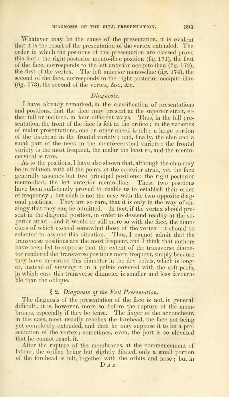 Whatever may be the cause of the presentation, it is evident that it is the result of the presentation of the vertex extended. The order in which the positions of this presentation are classed prove this fact: the right posterior mento-iHac position (fig. 171), the first of tiie face, corresponds to the left anterior occipito-iliac (fig. 172), the first of the vertex. The left anterior mento-iliac (fig. 174), tiie second of the face, corresponds to the right posterior occipito-iliac (fig. 173), the second of the vertex, &c., &c. Diagnosis. I have already remarked, in the classification of presentations and positions, that the face may present at the superior strait, ei- ther full or inclined, in four dificrent ways. Thus, in the full pre- sentation, the front of the face is felt at the orifice ; in the varieties of malar presentations, one or other cheek is felt; a large portion of the forehead in the frontal variety; and, finally, the chin and a small part of the neck in the mento-cervical variety: the frontal variety is the most frequent, the malar the least so, and the mento- cervical is rare. As to the positions, I have also shown that, although the chin may be in relation with all the points of the superior strait, yet the face generally assumes but two principal positions: the right posterior mento-iliac, the left anterior mento-iliac. These two positions have been sufficiently proved to enable us to establish their order of frequency ; but such is not the case with the two opposite diag- onal positions. They are so rare, that it is only in the way of an- alogy that they can be admitted. In fact, if the vertex should pre- sent in the diagonal position, in order to descend readily at the su- perior strait—and it would be still more so with the face, the diam- eters of which exceed somewhat those of the vertex—it should be solicited to assume this situation. Thus, I cannot admit that the transverse positions are the most frequent, and I think that authors have been led to suppose that the extent of the transverse diame- ter rendered the transverse positions more frequent, simply because they have measured this diameter in the dry pelvis, which is long- er, instead of viewing it in a pelvis covered with the soft parts, in which case this transverse diameter is smaller and less favoura- ble than the oblique. § 2. Diagnosis of the Full Presentation. The diagnosis of the presentation of the face is not, in general difficult; it is, however, more so before the rupture of the mem- branes, especially if they be tense. The finger of the accoucheur, in this case, most usually reaches the forehead, the face not being yet completely extended, and then he may suppose it to be a pre- sentation of the vertex; sometimes, even, the part is so elevated that he cannot reach it. After the rupture of the membranes, at the commencement of labour, the orifice being but slightly dilated, only a small portion of the forehead is felt, together with the orbits and nose ; but in Ddd