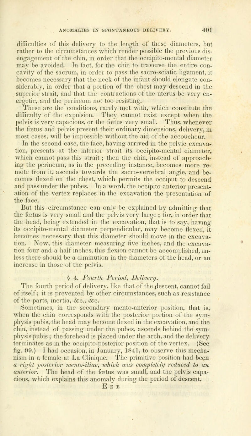 difficulties of this delivery to the length of these diameters, but rather to the circumstances which render possible the previous dis- engagement of the cliin, in order that the occipito-mcntal diameter may be avoided. In fact, for the chin to traverse the entire con- cavity of the sacrum, in order to pass the sacro-sciatic ligament, it becomes necessary tiiat the neck of the infant.should elongate con- siderably, in order that a portion of the chest may descend in the superior strait, and that the contractions of the uterus be very en- ergetic, and the perineum not too resisting. These are the conditions, rarely met with, which constitute the difficulty of the expulsion. They cannot exist except when the pelvis is very capacious, or the foetus very small. Thus, whenever the tbetus and pelvis present their ordinary dimensions, delivery, in most cases, will be impossible without the aid of the accoucheur. In the second case, the face, having arrived in the pelvic excava- tion, presents at the inferior strait its occipito-mental diameter, which cannot pass this strait; then the chin, instead of approach- ing the perineum, as in the preceding instance, becomes more re- mote from it, ascends towards the sacro-vertebral angle, and be- comes flexed on the chest, which permits the occiput to descend and pass under the pubes. In a word, the occipito-anterior present- ation of the vertex replaces in the excavation the presentation of the face. But this circumstance can only be explained by admitting that the foetus is very small and the pelvis very large ; for, in order that the head, being extended in the excavation, that is to say, having its occipito-mental diameter perpendicular, may become Hexed, it becomes necessary that this diameter should move in the excava- tion. Now, this diameter measuring five inches, and the excava- tion four and a half inches, this flexion cannot be accomplished, un- less there should be a diminution in the diameters of the head, or an increase in those of the pelvis. § 4. Fourth Period, Delivery. The fourth period of delivery, like that of the /Jescent, cannot fail of itself; it is prevented by other circumstances, such as resistance of the parts, inertia, &c., &c. Sometimes, in the secondary mento-anterior position, that is, when the chin corresponds with the posterior portion of the sym- physis pubis, the hea'd may become flexed in the excavation, and the chin, instead of passing under the pubes, ascends behind the sym- physis pubis ; the forehead is placed under the arch, and the delivery terminates as in the occipito-posterior position of the vertex. (See fig. 99.) I had occasion, in January, 1841, to observe this mecha- nism in a female at La Clinique. The primitive position had been a right posterior mento-iliac, which ivas completely reduced to an anterior. The head of the foetus was small, and the pelvis capa- cious, which explains this anomaly during the period of descent. E £ £