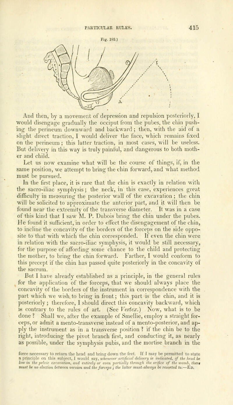 Fig. 180.) /I And then, by a movement of depression and repulsion posteriorly, I would disengage gradually the occiput from the pubes, the chin push- ing the perineum downward and backward ; then, with the aid of a slight direct traction, I would deliver the face, which remains fixed on the perineum ; this latter traction, in most cases, will be useless. But delivery in this way is truly painful, and dangerous to both moth- er and child. Let us now examine what will be the course of things, if, in the same position, we attempt to bring the chin forward, and what method must be pursued. In the first place, it is rare that the chin is exactly in relation with the sacro-iliac symphy,sis; the neck, in this case, experiences great difficulty in measuring the posterior wall of the excavation; the chin will be solicited to approximate the anterior part, and it will then be found near the extremity of the tran.sverse diameter. It was in a case of this kind that I saw M. P. Dubois bring the chin under the pubes. He found it sufficient, in order to effect the disengagement of the chin, to incline the concavity of the borders of the forceps on the side oppo- site to that with which the chin corresponded. If even the chin were in relation with the sacro-iliac symphysis, it would be still necessary, for the purpose of affording some chance to the child and protecting the mother, to bring the chin forward. Farther, I would conform to this precept if the chin has passed quite posteriorly in the concavity of the sacrum. But I have already established as a principle, in the general rules for the application of the forceps, that we should always place the concavity of the borders of the instrument in correspondence with the part which we wish,to bring in front; this part is the chin, and it is posteriorly; therefore, I should direct this concavity backward, which is contrary to the rules of art. (See Veiiex.) Now, what is to be done ? Shall we, after the example of Smellie, employ a straight for- ceps, or admit a mento-transverse instead of a mento-posterior, and ap- ply the instrument as in a transverse position ? if the chin be to the right, introducing the pivot branch first, and conducting it, as nearly as possible, under the symphysis pubis, and the mortise branch in the force necessary to return the head and bring down the feet. If I may be permitted to state a principle on this subject, I would say, whenever artificial delivery is indicalfd, if the head be low in the pelvic excavation, and entirely or even partially through the orifice of the ivomb, Ihert must be no election between version and the forceps ; the latter must.always be resorted to.—Ed,