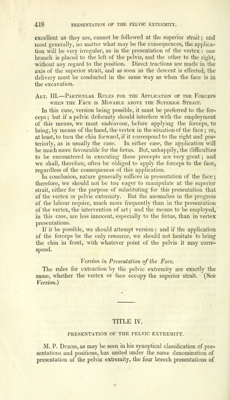 excellent as they are, cannot be followed at the superior strait; and most generally, no matter what may be the consequences, the applica- tion will be very irregular, as in the presentation of the vertex : one branch is placed to the left of the pelvis, and the other to the right, without any regard to the position. Direct tractions are made in the axis of the superior strait, and as soon as the descent is effected, the delivery must be conducted in the same way as when the face is in the excavation. Art. III.—Particular Rules for the Application of the Forceps WHEN the Face is Movable above the Superior Strait. In this case, version being possible, it must be preferred to the for- ceps ; but if a pelvic deformity should interfere wnth the employment of this means, we must endeavour, before applying the forceps, to bring, by means of the hand, the vertex in the situation of the face; or, at least, to turn the chin forward, if it correspond to the right and pos- teriorly, as is usually the case. In either case, the application will be much more favourable for the foetus. But, unhappdy, the difficulties to be encountered in executing these precepts are very great; and Ave shall, therefore, often be obliged to apply the forceps to the face, regardless of the consequences of this application. In conclusion, nature generally suffices in presentation of the face; therefore, we should not be too eager to manipulate at the superior strait, either for the purpose of substituting for this presentation that of the vertex or pelvic extremity. But the anomalies in the progress of the labour require, much more frequently than in the presentation of the vertex, the intervention of art; and the means to be employed, in this case, are less innocent, especially to the foetus, than in vertex presentations. If it be possible, we should attempt version: and if the application of the forceps be the only resource, we should not hesitate to bring the chin in front, with whatever point of the pelvis it may corre- spond. Version in Presentation of the Face. The rules for extraction by the pelvic extremity are exactly the same, whether the vertex or face occupy the superior strait. (See Version.) TITLE IV. presentation of the pelvic extremity. M. p. Dubois, as may be seen in his synoptical classification of pre- sentations and positions, has united under the same denomination of presentation of the pelvic extremity, the four breech presentations of