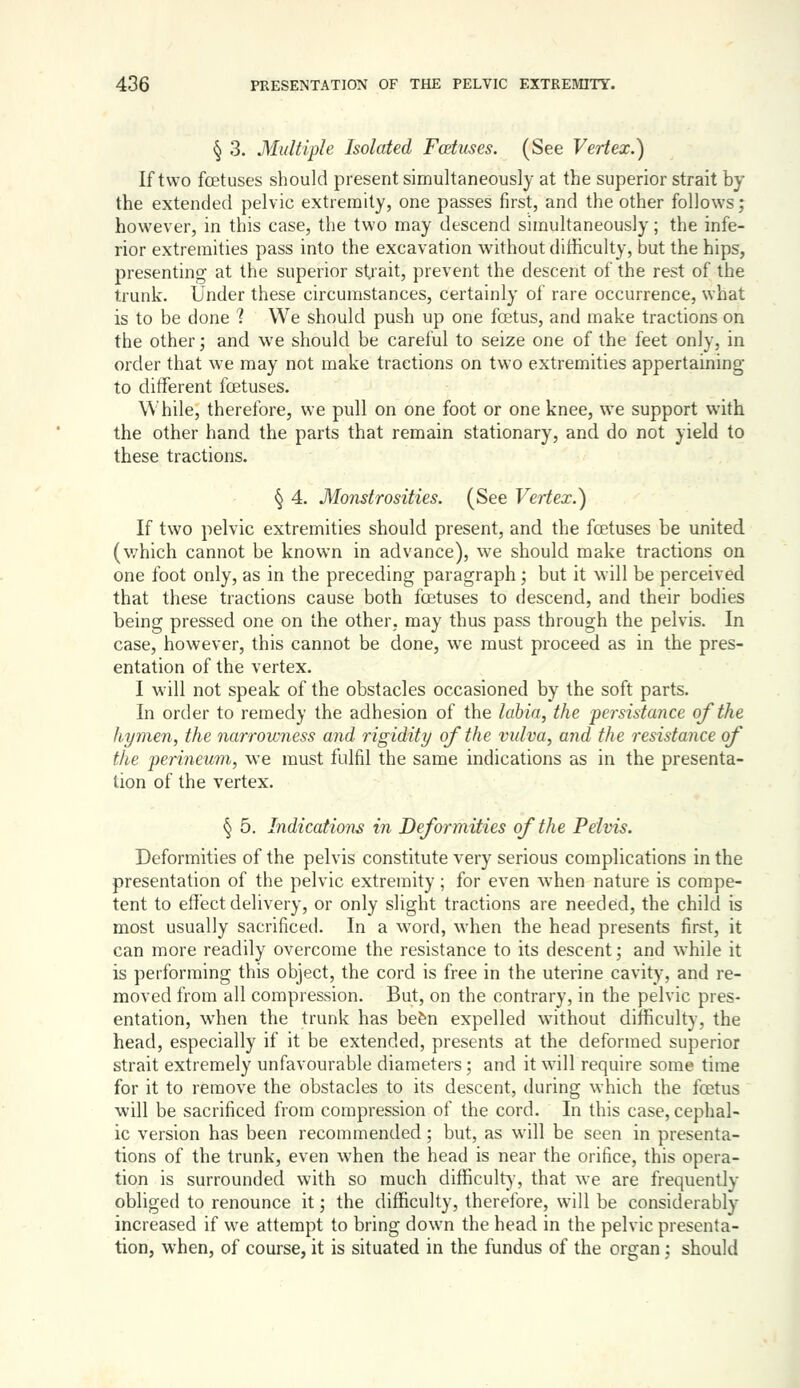§ 3. Multiple Isolated Foetuses. (See Vertex.) If two fetuses should present simultaneously at the superior strait by the extended pelvic extremity, one passes first, and the other follows; however, in this case, the two may descend simultaneously; the infe- rior extremities pass into the excavation without difficulty, but the hips, presenting at the superior strait, prevent the descent of the rest of the trunk. Under these circumstances, certainly of rare occurrence, what is to be done 1 We should push up one foetus, and make tractions on the other; and we should be careful to seize one of the feet only, in order that we may not make tractions on two extremities appertaining to different foetuses. While, therefore, we pull on one foot or one knee, we support with the other hand the parts that remain stationary, and do not yield to these tractions. § 4. Monstrosities. (See Vertex.) If two pelvic extremities should present, and the foetuses be united (v;hich cannot be known in advance), we should make tractions on one foot only, as in the preceding paragraph; but it will be perceived that these tractions cause both foetuses to descend, and their bodies being pressed one on the other, may thus pass through the pelvis. In case, however, this cannot be done, we must proceed as in the pres- entation of the vertex. I will not speak of the obstacles occasioned by the soft parts. In order to remedy the adhesion of the labia, the persisiajice of the hymen, the narrowness and rigidity of the vidva, and the resistance of the perineum, we must fulfil the same indications as in the presenta- tion of the vertex. § 5. Indications in Deformities of the Pelvis. Deformities of the pelvis constitute very serious complications in the presentation of the pelvic extremity; for even when nature is compe- tent to effect delivery, or only slight tractions are needed, the child is most usually sacrificed. In a word, when the head presents first, it can more readily overcome the resistance to its descent; and while it is performing this object, the cord is free in the uterine cavity, and re- moved from all compression. But, on the contrary, in the pelvic pres- entation, when the trunk has befen expelled without difficulty, the head, especially if it be extended, presents at the deformed superior strait extremely unfavourable diameters; and it will require some time for it to remove the obstacles to its descent, during which the foetus will be sacrificed from compression of the cord. In this case, cephal- ic version has been recommended; but, as will be seen in presenta- tions of the trunk, even when the head is near the orifice, this opera- tion is surrounded with so much difficult)-, that we are frequently obliged to renounce it; the difficulty, therefore, will be considerably increased if we attempt to bring down the head in the pelvic presenta- tion, when, of course, it is situated in the fundus of the organ; should