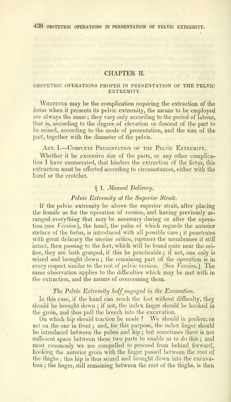 CHAPTER 11. OBSTETRIC OPERATIONS PROPER IN PRESENTATION OF THE PELVIC EXTREMITY. Whatever may be the complication requiring the extraction of the foetus when it presents its pelvic extremity, the means to be employed are always the same; they vary only according to the period of labour, that is, according to the degree of elevation or descent of the part to be seized, according to the mode of presentation, and the size of the part, together with the diameter of the pelvis. Art. I.—Complete Presentation of the Pelvic Extremity. Whether it be excessive size of the parts, or any other complica- tion I have enumerated, that hinders the extraction of the foetus, this extraction must be effected according to circumstances, either with the hand or the crotchet. § 1. Manual Delivery. Pelvic Extremity at the Superior Strait. If the pelvic extremity be above the superior strait, after placing the female as for the operation of version, and having previously ar- ranged everything that may be necessary during or after the opera- tion (see Versio7i), the hand, the palm of which regards the anterior surface of the foetus, is introduced with all possible care; it penetrates with great delicacy the uterine orifice, ruptures the membranes if still intact, then passing to the feet, which will be found quite near the ori- fice, they are both grasped, if this be practicable; if not, one only is seized and brought down ; the remaining part of the operation is in every respect similar to the rest of pelvic version. (See Versio7i.) The same observation applies to the difficulties which may be met with in the extraction, and the means of overcoming them. The Pelvic Extremity half engaged in the Excavation. In this case, if the hand can reach the feet without difficulty, they should be brought down ; if not, the index finger should be hooked in the groin, and thus pull the breech into the excavation. On which hip should traction be made ? We should in prefere: ce act on the one in front; and, for this purpose, the index finger should be introduced between the pubes and hip; but sometimes there is not sufficient space between these two parts to enable us to do this ; and most commonly we are compelled to proceed from behind forward, hooking the anterior groin with the finger pa.ssed between the root of the thighs; this hip is thus seized and brought down into the excava- tion J the finger, still remaining between the root of the thighs, is then