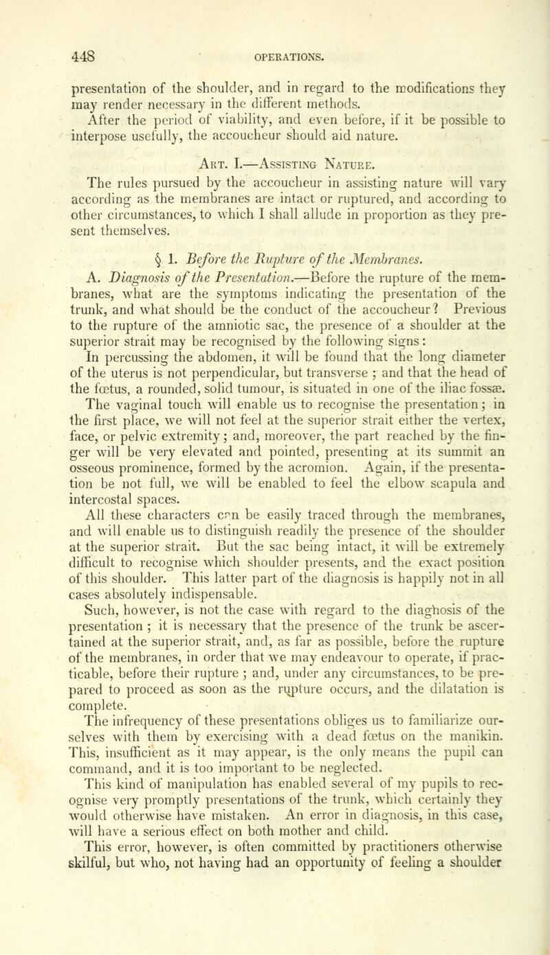 presentation of the shoulder, and in regard to the modifications they may render necessary in the different methods. After the period of viabihty, and even before, if it be possible to interpose usefully, the accoucheur should aid nature. Art. I.—Assisting Nature. The rules pursued by the accoucheur in assisting nature will vary according as the membranes are intact or ruptured, and according to other circumstances, to which I shall allude in proportion as they pre- sent themselves. § 1. Before the Rupture of the Membranes. A. Diagnosis of the Presentation.—Before the rupture of the mem- branes, what are the symptoms indicating the presentation of the trunk, and what should be the conduct of the accoucheur? Previous to the rupture of the amniotic sac, the presence of a shoulder at the superior strait may be recognised by the following signs: In percussing the abdomen, it will be found that the long diameter of the uterus is not perpendicular, but transverse ; and that the head of the fcetus, a rounded, solid tumour, is situated in one of the iliac fossae. The vaginal touch will enable us to recognise the presentation; in the first place, we will not feel at the superior strait either the vertex, face, or pelvic extremity; and, moreover, the part reached by the fin*- ger will be very elevated and pointed, presenting at its summit an osseous prominence, formed by the acromion. Again, if the presenta- tion be not full, we will be enabled to feel the elbow scapula and intercostal spaces. All these characters cpn be easily traced through the membranes, and will enable us to distinguish readily the presence of the shoulder at the superior strait. But the sac being intact, it will be extremely difficult to recognise which shoulder presents, and the exact position of this shoulder. This latter part of the diagnosis is happily not in all cases absolutely indispensable. Such, however, is not the case with regard to the diaghosis of the presentation ; it is necessary that the presence of the trunk be ascer- tained at the superior strait, and, as far as possible, before the rupture of the membranes, in order that we may endeavour to operate, if prac- ticable, before their rupture ; and, under any circumstances, to be pre- pared to proceed as soon as the rupture occurs, and the dilatation is complete. The infrequency of these presentations obliges us to familiarize our- selves with them by exercising with a dead foetus on the manikin. This, insufficient as it may appear, is the only means the pupil can command, and it is too important to be neglected. This kind of manipulation has enabled several of my pupils to rec- ognise very promptly presentations of the trunk, which certainly they would otherwise have mistaken. An error in diagnosis, in this case, will have a serious effect on both mother and child. This error, however, is often committed by practitioners otherwise skilful, but who, not having had an opportunity of feehng a shoulder