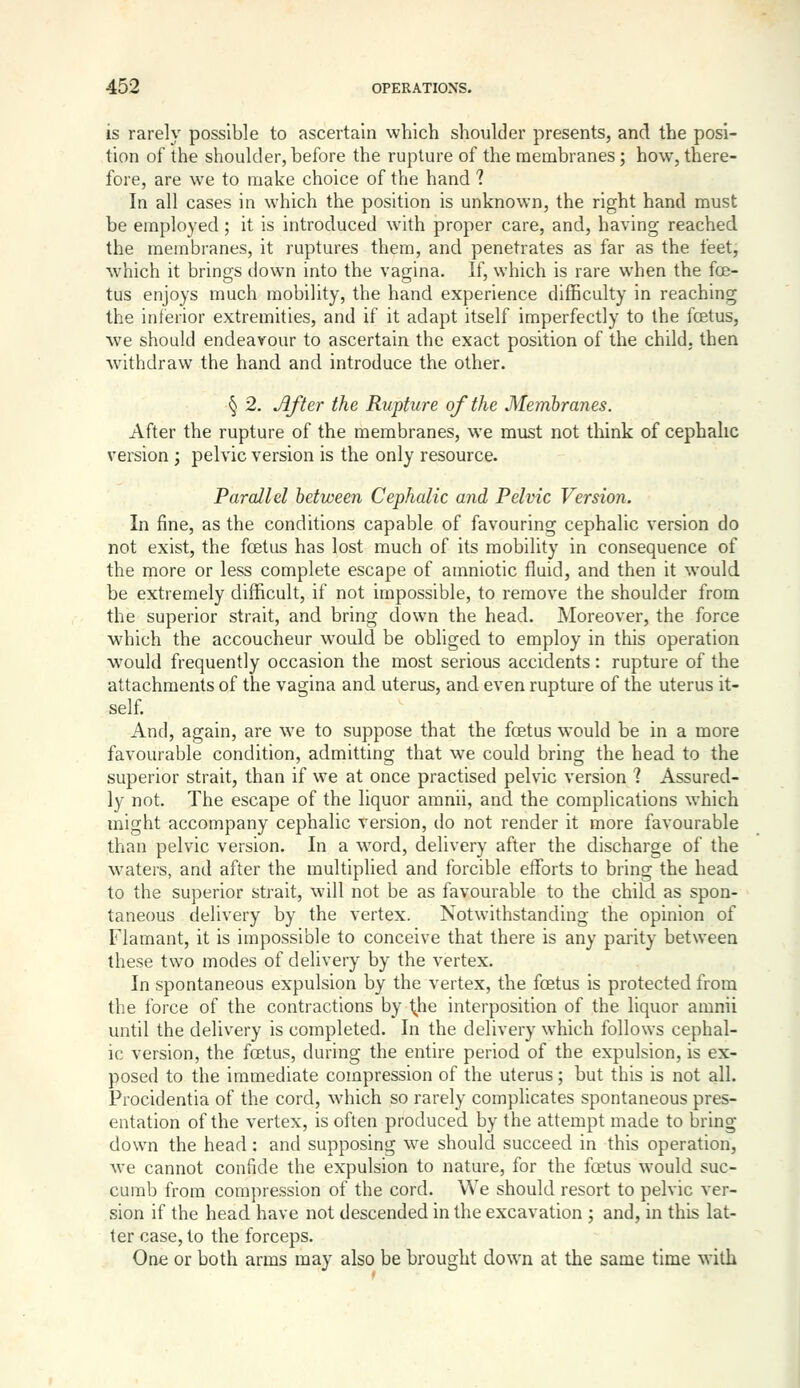 is rarely possible to ascertain which shoulder presents, and the posi- tion of the shoulder, before the rupture of the membranes; how, there- fore, are we to make choice of the hand ? In all cases in which the position is unknown, the right hand must be employed; it is introduced with proper care, and, having reached the membranes, it ruptures them, and penetrates as far as the feet, wdiich it brings down into the vagina. If, which is rare when the foe- tus enjoys much mobility, the hand experience difficulty in reaching the inferior extremities, and if it adapt itself imperfectly to the foetus, we should endeavour to ascertain the exact position of the child, then ■withdraw the hand and introduce the other. § 2. After the Rupture of the Membranes. After the rupture of the membranes, we must not think of cephalic version ; pelvic version is the only resource. Parallel between Cephalic and Pelvic Version. In fine, as the conditions capable of favouring cephalic version do not exist, the foetus has lost much of its mobility in consequence of the more or less complete escape of amniotic fluid, and then it would be extremely difficult, if not impossible, to remove the shoulder from the superior strait, and bring down the head. Moreover, the force which the accoucheur would be obliged to employ in this operation would frequently occasion the most serious accidents: rupture of the attachments of the vagina and uterus, and even rupture of the uterus it- self. And, again, are we to suppose that the foetus would be in a more favourable condition, admitting that we could bring the head to the superior strait, than if we at once practised pelvic version ? Assured- ly not. The escape of the liquor amnii, and the complications which might accompany cephalic version, do not render it more favourable than pelvic version. In a word, delivery after the discharge of the w^aters, and after the multiplied and forcible efforts to bring the head to the superior strait, will not be as favourable to the child as spon- taneous delivery by the vertex. Notwithstanding the opinion of Flamant, it is impossible to conceive that there is any pjirity between these two modes of delivery by the vertex. In spontaneous expulsion by the vertex, the foetus is protected from the force of the contractions by t^he interposition of the liquor amnii until the delivery is completed. In the delivery which follows cephal- ic version, the foetus, during the entire period of the expulsion, is ex- posed to the immediate compression of the uterus; but this is not all. Procidentia of the cord, which so rarely complicates spontaneous pres- entation of the vertex, is often produced by the attempt made to bring down the head: and supposing we should succeed in this operation, we cannot confide the expulsion to nature, for the foetus would suc- cumb from corajiression of the cord. We should resort to pelvic ver- sion if the head have not descended in the excavation ; and, in this lat- ter case, to the forceps. One or both arms may also be brought down at the same time with