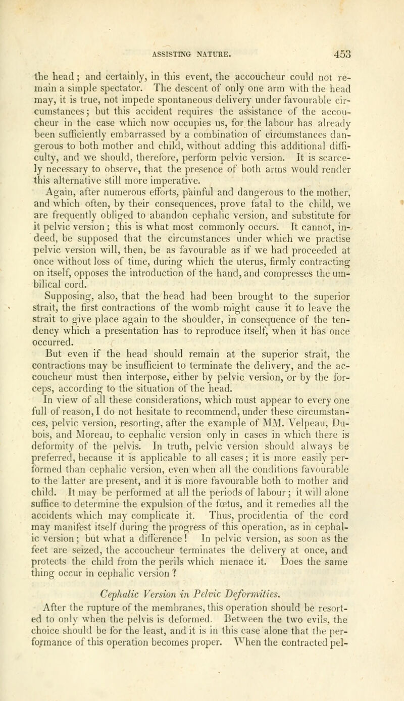 the head; and certainly, in this event, the accoucheur could not re- main a simple spectator. The descent of only one arm with the head may, it is true, not impede spontaneous delivery under favourable cir- cumstances ; but this accident requires the assistance of the accou- cheur in the case which now occupies us, for the labour has already been sufficiently embarrassed by a combination of circumstances dan- gerous to both mother and child, without adding this additional diffi- culty, and we should, therefore, perform pelvic version. It is scarce- ly necessary to observe, that the presence of both arms would render this alternative still more imperative. Again, after numerous efforts, painful and dangerous to the mother, and which often, by their consequences, prove fatal to the child, we are frequently obliged to abandon cephalic version, and substitute for it pelvic version; this is what most commonly occurs. It cannot, in- deed, be supposed that the circumstances under which we practise pelvic version will, then, be as favourable as if we had proceeded at once M'ithout loss of time, during which the uterus, firmly contracting on itself, opposes the introduction of the hand, and compresses the um- bilical cord. Supposing, also, that the head had been brought to the superior strait, the first contractions of the womb might cause it to leave the strait to give place again to the shoulder, in consequence of the ten- dency which a presentation has to reproduce itself, when it has once occurred. But even if the head should remain at the superior strait, the contractions may be insufficient to terminate the delivery, and the ac- coucheur must then interpose, either by pelvic version, or by the for- ceps, according to the situation of the head. In view of all these considerations, which must appear to every one full of reason, I do not hesitate to recommend, under these circumstan- ces, pelvic version, resorting, after the example of MM. Velpeau, Du- bois, and Moreau, to cephalic version only in cases in which there is deformity of the pelvis. In truth, pelvic version should always be preferred, because it is applicable to all cases; it is more easily per- formed than cephalic version, even when all the conditions favourable to the latter are present, and it is more favourable both to mother and child. It may be performed at all the periods of labour; it will alone suffice to determine the expulsion of the fcetus, and it remedies all the accidents which may complicate it. Thus, procidentia of the cord may manifest itself chu-ing the progress of this operation, as in cephal- ic version; but what a difference! In pelvic version, as soon as the feet are seized, the accoucheur terminates the delivery at once, and protects the child from the perils which menace it. Does the same thing occur in cephalic version 1 Cephalic Version in Pelvic Deformities. After the rupture of the membranes, this operation should be resort- ed to only when the pelvis is deformed. Between the two evils, the choice should be for the least, audit is in this case alone that tht per- formance of this operation becomes proper. A'^'hen the contracted pel-