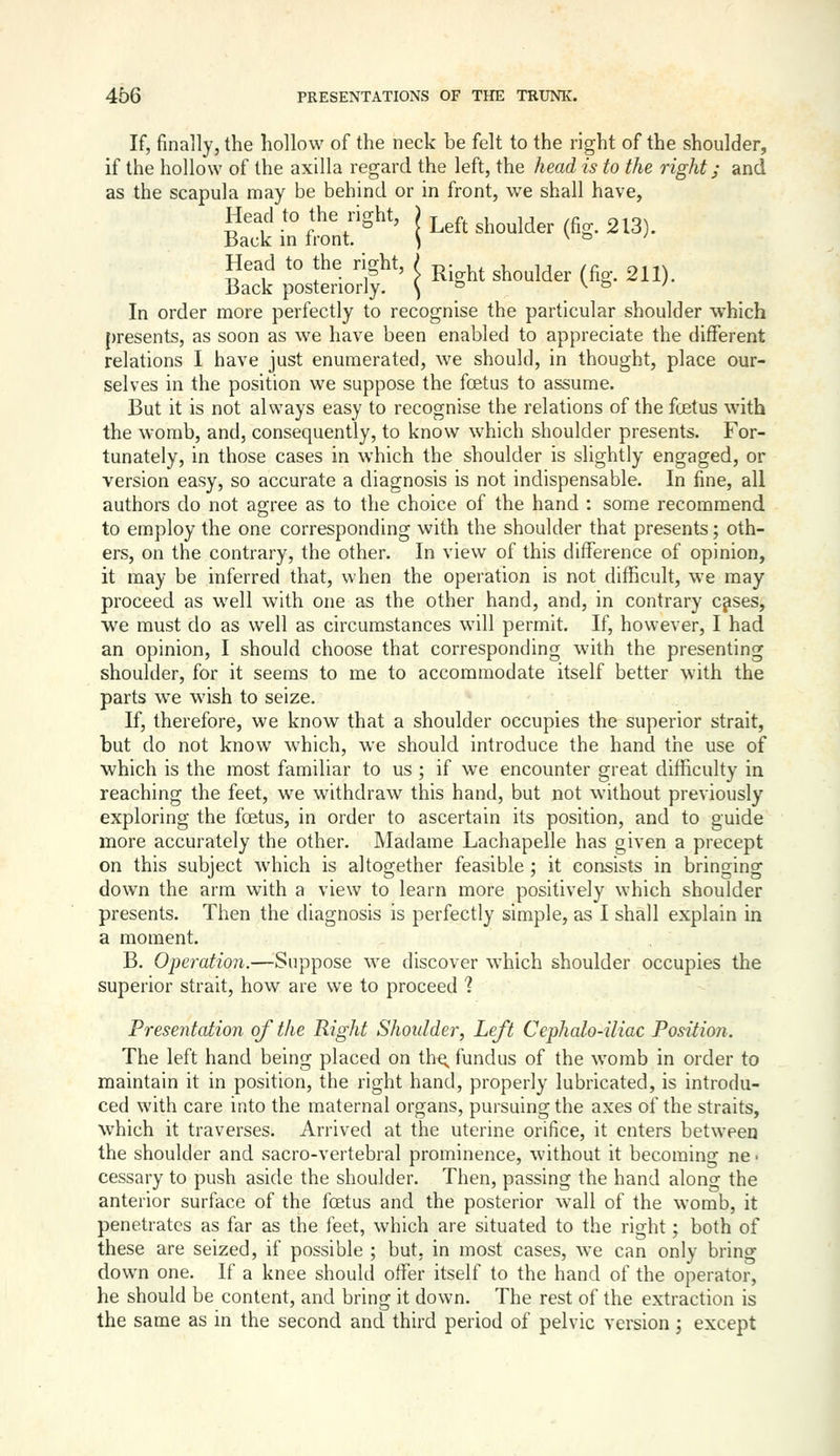 If, finally, the hollow of the neck be felt to the right of the shoulder, if the hollow of the axilla regard the left, the head is to the right; and as the scapula may be behind or in front, we shall have, Head to the right, j ^eft shoulder (fig. 213). Back in front. \ \ ^ ' Head to the right, ^^^^ ^^^^^^^^ ^^ 211). Back posteriorly. S \ & / In order more perfectly to recognise the particular shoulder which presents, as soon as we have been enabled to appreciate the different relations I have just enumerated, we should, in thought, place our- selves in the position we suppose the fcetus to assume. But it is not always easy to recognise the relations of the fcetus with the womb, and, consequently, to know which shoulder presents. For- tunately, in those cases in which the shoulder is slightly engaged, or version easy, so accurate a diagnosis is not indispensable. In fine, all authors do not agree as to the choice of the hand : some recommend to employ the one corresponding with the shoulder that presents; oth- ers, on the contrary, the other. In view of this difference of opinion, it may be inferred that, when the operation is not difficult, we may proceed as well with one as the other hand, and, in contrary c^ses, we must do as well as circumstances will permit. If, however, I had an opinion, I should choose that corresponding with the presenting shoulder, for it seems to me to accommodate itself better with the parts we wish to seize. If, therefore, we know that a shoulder occupies the superior strait, but do not know which, we should introduce the hand the use of which is the most familiar to us ; if we encounter great difficulty in reaching the feet, we withdraw this hand, but not without previously exploring the foetus, in order to ascertain its position, and to guide more accurately the other. Madame Lachapelle has given a precept on this subject which is altogether feasible ; it consists in bringing down the arm with a view to learn more positively which shoulder presents. Then the diagnosis is perfectly simple, as I shall explain in a moment. B. Operation.—Suppose we discover which shoulder occupies the superior strait, how are we to proceed 1 Presentation of the Right Shoulder, Left Cephalo-iliac Position. The left hand being placed on thq. fundus of the womb in order to maintain it in position, the right hand, properly lubricated, is introdu- ced with care into the maternal organs, pursuing the axes of the straits, which it traverses. Arrived at the uterine orifice, it enters between the shoulder and sacro-vertebral prominence, without it becoming ne • cessary to push aside the shoulder. Then, passing the hand along the anterior surface of the foetus and the posterior wall of the womb, it penetrates as far as the feet, which are situated to the right; both of these are seized, if possible ; but, in most cases, we can only bring down one. If a knee should offer itself to the hand of the operator, he should be content, and bring it down. The rest of the extraction is the same as in the second and third period of pelvic version; except