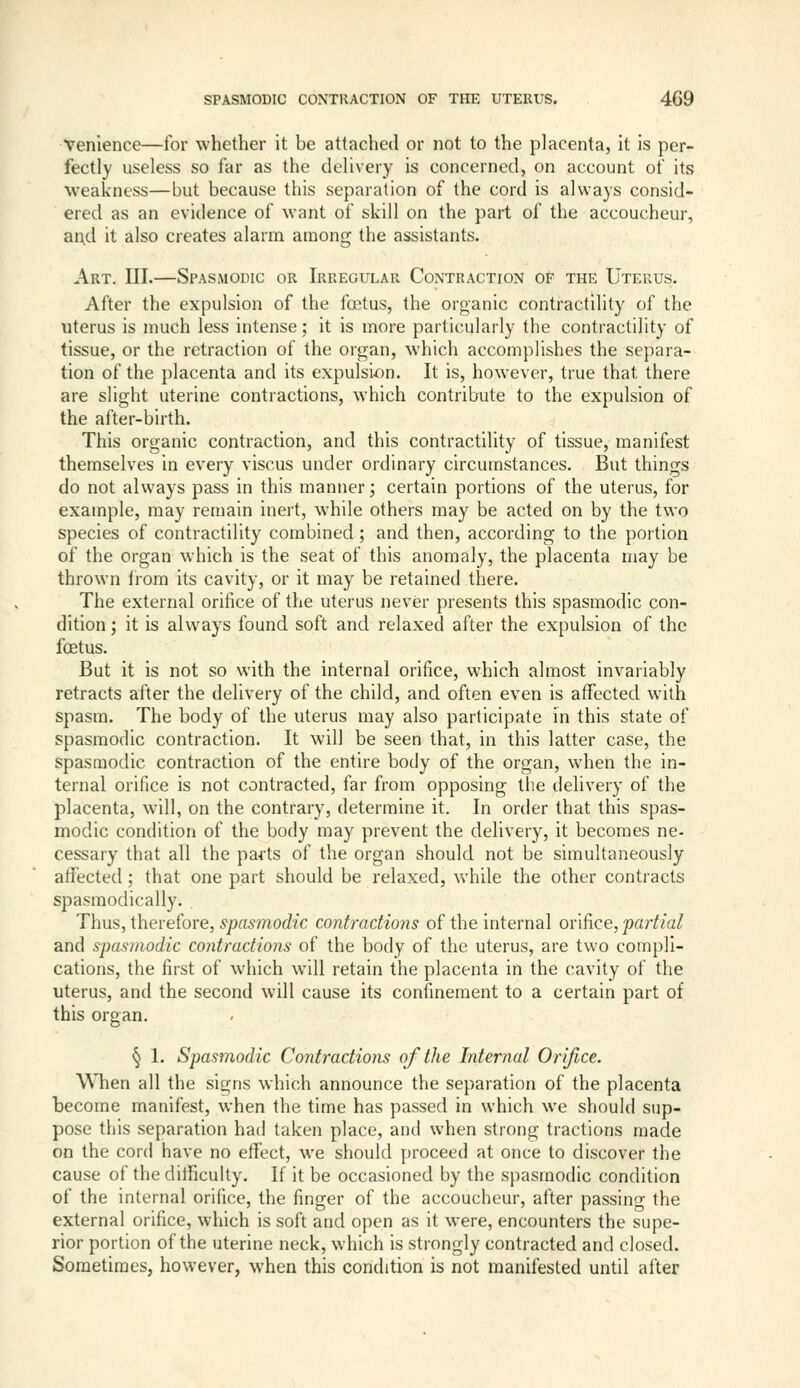 Venience—for whether it be attached or not to the placenta, it is per- fectly useless so far as the delivery is concerned, on account of its weakness—but because this separation of the cord is always consid- ered as an evidence of want of skill on the part of the accoucheur, and it also creates alarm among the assistants. Art. III.—Spasmodic or Irregular Contraction of the Uterus. After the expulsion of the foetus, the organic contractility of the uterus is much less intense; it is more particularly the contractility of tissue, or the retraction of the organ, which accomplishes the separa- tion of the placenta and its expulsion. It is, however, true that there are slight uterine contractions, which contribute to the expulsion of the after-birth. This organic contraction, and this contractility of tissue, manifest themselves in every viscus under ordinary circumstances. But things do not always pass in this manner; certain portions of the uterus, for example, may remain inert, while others may be acted on by the two species of contractility combined; and then, according to the portion of the organ which is the seat of this anomaly, the placenta may be thrown from its cavity, or it may be retained there. The external orifice of the uterus never presents this spasmodic con- dition ; it is always found soft and relaxed after the expulsion of the foetus. But it is not so with the internal orifice, which almost invariably retracts after the delivery of the child, and often even is affected with spasm. The body of the uterus may also participate in this state of spasmodic contraction. It will be seen that, in this latter case, the spasmodic contraction of the entire body of the organ, when the in- ternal orifice is not contracted, far from opposing the delivery of the placenta, will, on the contrary, determine it. In order that this spas- modic condition of the body may prevent the delivery, it becomes ne- cessary that all the parts of the organ should not be simultaneously affected; that one part should be relaxed, while the other contracts spasmodically. . Thus, thevehre, spasmodic contractions of the internal ov'ifice, partial and spasmodic contractions of the body of the uterus, are two compli- cations, the first of which will retain the placenta in the cavity of the uterus, and the second will cause its confinement to a certain part of this organ. § 1. Spasmodic Contractions of the Internal Orifice. When all the signs which announce the separation of the placenta become manifest, when the time has passed in which we should sup- pose this separation had taken place, and when strong tractions made on the cord have no effect, we should proceed at once to discover the cause of the ditficully. If it be occasioned by the spasmodic condition of the internal orifice, the finger of the accoucheur, after passino- the external orifice, which is soft and open as it w^ere, encounters the supe- rior portion of the uterine neck, which is strongly contracted and closed. Sometimes, however, when this condition is not manifested until after