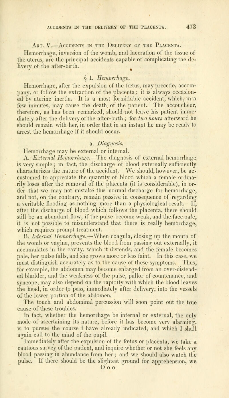 Art. V.—Accidents in the Delivery of the Placenta. Hemorrhage, inversion of the womb, and laceration of the tissue of the uterus, are the principal accidents capable of complicating the de- livery of the after-birth. § 1. Hemorrhage. Hemorrhage, after the expulsion of the foetus, may precede, accom- pany, or follow the extraction of the placenta ; it is always occasion- ed by uterine inertia. It is a most formidable accident, which, in a few minutes, may cause the death, of the patient. The accoucheur, therefore, as has been remarked, should not leave his patient imme- diately after the delivery of the after-birth ; for two hours afterward he should remain with her, in order that in an instant he may be readv to arrest the hemorrhage if it should occur. a. Diagnosis. Hemorrhage may be external or internal. A. External Hemorrhage.—The diagnosis of external hemorrhage is very simple; in fact, the discharge of blood externally sufficiently characterizes the nature of the accident. We should, however, be ac- customed to appreciate the quantity of blood which a female ordina- rily loses after the removal of the placenta (it is considerable), in or- der that we may not mistake this normal discharge for hemorrhage, and not, on the contrary, remain passive in consequence of regarding a veritable flooding as nothing more than a physiological result. If, after the discharge of blood which follows the placenta, there should still be an abundant flow, if the pulse become weak, and the face pale, it is not possible to misunderstand that there is really hemorrhage, which requires prompt treatment. B. Internal Hemorrhage.—When coagula, closing up the mouth of the womb or vagina, prevents the blood from passing out externally, it accumulates in the cavity, which it distends, and the female becomes pale, her pulse falls, and she grows more or less faint. In this case, we must distinguish accurately as to the cause of these symptoms. Thus, for example, the abdomen may become enlarged from an over-distend- ed bladder, and the weakness of the pulse, pallor of countenance, and syncope, may also depend on the rapidity with which the blood leaves the head, in order to pass, immediately after delivery, into the vessels of the lower portion of the abdomen. The touch and abdominal percussion will soon point out the true cause of these troubles. In fact, whether the hemorrhage be internal or external, the only mode of ascertaining its nature, before it has become very alarming, is to pursue the course I have already indicated, and which I shall again call to the mind of the pupil. Immediately after the expulsion of the foetus or placenta, we take a cautious survey of the patient, and intjuire whether or not she feels any blood passing in abuntlance from her; and we should also watch the pulse. If there should be the slightest ground for apprehension, we 600