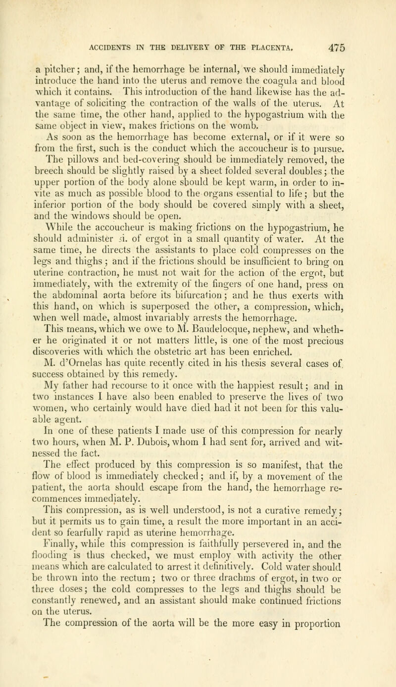 a pitcher; and, if the hemorrhage be internal, we should immediately introduce the hand into the uterus and remove the coagula and blood which it contains. This introduction of the hand likewise has the ad- vantaaje of soliciting the contraction of the walls of the uterus. At tlie same time, the other hand, applied to the hypogastrium with the same object in view, makes frictions on the womb. As soon as the hemorrhage has become external, or if it were so from the first, such is the conduct which the accoucheur is to pursue. The pillows and bed-covering should be immediately removed, the breech should be slightly raised by a sheet folded several doubles; the upper portion of the body alone should be kept warm, in order to in- vite as much as possible blood to the organs essential to life; but the inferior portion of the body should be covered simply with a sheet, and the windows should be open. While the accoucheur is making frictions on the hypogastrium, he should administer i\. of ergot in a small quantity of water. At the same time, he directs the assistants to place cold compresses on the legs and thighs ; and if the frictions should be insufficient to bring on uterine contraction, he must not wait for the action of the ergot, but immediately, with the extremity of the fingers of one hand, press on the abdominal aorta before its bifurcation; and he thus exerts with this hand, on which is superposed the other, a compression, which, when well made, almost invariably arrests the hemorrhage. This means, which we owe to M. Baudelocque, nephew, and wheth- er he originated it or not matters little, is one of the most precious discoveries with which the obstetric art has been enriched. M. d'Ornelas has quite recently cited in his thesis several cases of, success obtained by this remedy. My father had recourse to it once with the happiest result; and in two instances I have also been enabled to preserve the lives of two women, who certainly would have died had it not been for this valu- able agent. In one of these patients I made use of this compression for nearly two hours, when M. P. Dubois, whom I had sent for, arrived and wit- nessed the fact. The effect produced by this compression is so manifest, that the flow of blood is immediately checked; and if, by a movement of the patient, the aorta should escape from the hand, the hemorrhage re- commences immediately. This compression, as is well understood, is not a curative remedy; but it permits us to gain time, a result the more important in an acci- dent so fearfully rapid as uterine hemorrhage. Finally, while this compression is faithfully persevered in, and the flooding is thus checked, we must employ with activity the other means w-hich are calculated to arrest it definitively. Cold water should be thrown into the rectum; two or three drachms of ergot, in tw^o or three doses; the cold compresses to the legs and thighs should be constantly renewed, and an assistant should make continued frictions on the uterus. The compression of the aorta will be the more easy in proportion