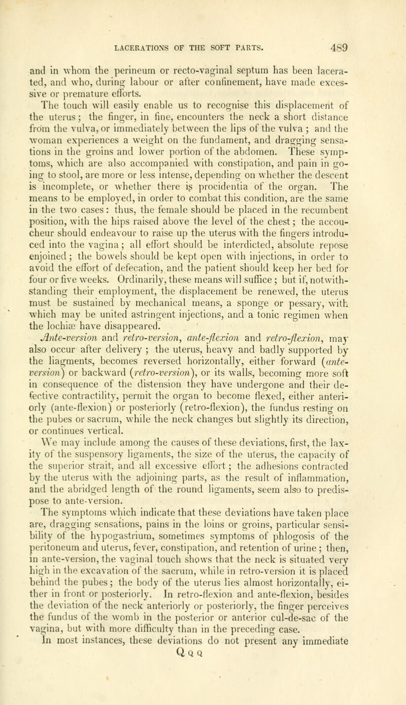 and in whom the perineum or recto-vaginal septum has been lacera- ted, and who, during; labour or after confinement, have made exces- sive or premature etlorts, Tbe touch will easily enable us to recognise this displacement of the uterus; the finger, in fine, encounters the neck a short distance from the vulva, or immediately between the lips of the vulva ; and the woman experiences a weight on the fundament, and dragging sensa- tions in the groins and lower portion of the abdomen. These symp- toms, which are also accompanied with constipation, and pain in go- ing to stool, are more or less intense, dependinoj on whether the descent is incomplete, or whether there is procidentia of the organ. The means to be employed, in order to combat this condition, are the same in the two cases: thus, the female should be placed in the recumbent position, with the hips raised above the level of the chest; the accou- cheur should endeavour to raise up the uterus with the fingers introdu- ced into the vagina; all effort should be interdicted, absolute repose enjoined; the bowels should be kept open with injections, in order to avoid the effort of defecation, and the patient should keep her bed for four or five weeks. Ordinarily, these means will suffice ; but if, notwith- standing their employment, the displacement be renewed, the uterus must be sustained by mechanical means, a sponge or pessary, with which may be united astringent injections, and a tonic regimen when the lochia} have disappeared. Ante-version and retro-version, ante-flexion and retro-flexion, maj' also occur after delivery ; the uterus, heavy and badly supported by the liagments, becomes reversed horizontally, either forward [ante- version) or backward [retro-version), or its walls, becoming more soft in consequence of the distension they have undergone and their de- fective contractility, permit the organ to become flexed, either anteri- orly (ante-flexion) or posteriorly (retro-flexion), the fundus resting on the pubes or sacrum, while the neck changes but slightly its direction, or continues vertical. We may incluile among the causes of these deviations, first, the lax- ity of the suspensory ligaments, the size of the uterus, the capacity of the superior strait, and all excessive effort; the adhesions contracted by the uterus with the adjoining parts, as the result of inflammation, and the abridged length of the round ligaments, seem also to predis- pose to ante-version. The symptoms which indicate that these deviations have taken place are, dragging sensations, pains in the loins or groins, particular sensi- bility of the hypogastrium, sometimes symptoms of phlogosis of the peritoneum and uterus, fever, constipation, and retention of urine ; then, in ante-version, the vaginal touch shows that the neck is situated very high in the excavation of the sacrum, while in retro-version it is placed behind the pubes; the body of the uterus lies almost horizontally, ei- ther in front or posteriorly. In retro-flexion and ante-flexion, besides the deviation of the neck anteriorly or posteriorly, the finger perceives the fundus of the womb in the posterior or anterior cul-de-sac of the vagina, but with more difficulty than in the preceding case. In most instances, these deviations do not present any immediate Qq Q